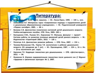 Литература: 
 Алямовская В.Г. Ясли — это серьезно. — М.: Линка-Пресс, 1999. — 144 с., илл. 
 Алямовская В.Г. Материалы курса «Современные подходы к оздоровлению детей 
в дошкольных образовательных учреждениях». — М.: Педагогический университет 
«Первое сентября», 2005. — 80 с. 
 Велиева С.В. Диагностика психических состояний детей дошкольного возраста: 
Учебно-методическое пособие. СПб: Речь, 2005. 240 с. 
 Костыркина Л.Ю., Рыкова О.Г., Корнилова Т.Г. Малыши, физкульт — привет! 
Система работы по развитию основных движений детей раннего возраста. — М.: 
Издательство «Скрипторий 2003», 2012. — 120 с. 
 Потапчук А.А. Диагностика развития ребенка. — СПб: Речь, 2007. — 154 с. 
 Тонкова-Ямпольская Р.В., Черток Т.Я. воспитателю о ребенке дошкольного 
возраста: (От рождения до 7 лет). — М.: Просвещение, 1987. — 224 с., 16 л. Ил. 
— (Б-ка воспитателя дет. сада). 
 Харченко Т.Е. Бодрящая гимнастика для дошкольников. — СПб. «Детство-пресс», 
2012. — 94. 
 Якименко В. Игровая оздоровительная гимнастика после дневного сна // Журнал 
«Здоровье и физическая культура» № 2, 2007. 
 