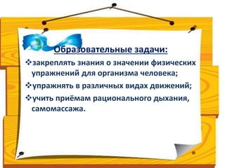 Образовательные задачи: 
закреплять знания о значении физических 
упражнений для организма человека; 
упражнять в различных видах движений; 
учить приёмам рационального дыхания, 
самомассажа. 
 