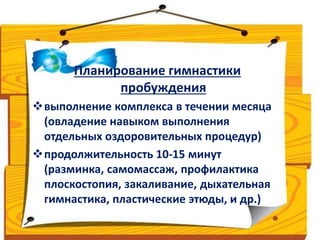 Планирование гимнастики 
пробуждения 
выполнение комплекса в течении месяца 
(овладение навыком выполнения 
отдельных оздоровительных процедур) 
продолжительность 10-15 минут 
(разминка, самомассаж, профилактика 
плоскостопия, закаливание, дыхательная 
гимнастика, пластические этюды, и др.) 
 