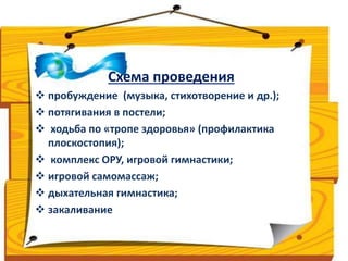 Схема проведения 
 пробуждение (музыка, стихотворение и др.); 
 потягивания в постели; 
 ходьба по «тропе здоровья» (профилактика 
плоскостопия); 
 комплекс ОРУ, игровой гимнастики; 
 игровой самомассаж; 
 дыхательная гимнастика; 
 закаливание 
 