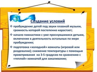 Создание условий 
 пробуждение детей под звуки плавной музыки, 
громкость которой постепенно нарастает; 
 начало гимнастики с уже проснувшимися детьми, 
включение в деятельность остальных по мере 
пробуждения; 
 подготовка «холодной» комнаты (игровой или 
раздевалки); снижение температуры с помощью 
проветривания на 3-5 градусов по сравнению с 
«теплой» комнатой для закаливания; 
 