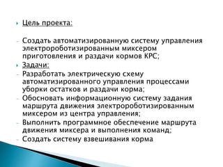  Цель проекта: 
- Создать автоматизированную систему управления 
электророботизированным миксером 
приготовления и раздачи кормов КРС; 
 Задачи: 
- Разработать электрическую схему 
автоматизированного управления процессами 
уборки остатков и раздачи корма; 
- Обосновать информационную систему задания 
маршрута движения электророботизированным 
миксером из центра управления; 
- Выполнить программное обеспечение маршрута 
движения миксера и выполнения команд; 
- Создать систему взвешивания корма 
 