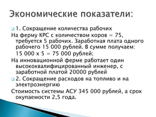  1. Сокращение количества рабочих 
На ферму КРС с количеством коров = 75, 
требуется 5 рабочих. Заработная плата одного 
рабочего 15 000 рублей. В сумме получаем: 
15 000 х 5 = 75 000 рублей; 
На инновационной ферме работает один 
высококвалифицированный инженер, с 
заработной платой 20000 рублей 
 2. Сокращение расходов на топливо и на 
электроэнергию 
Стоимость системы АСУ 345 000 рублей, а срок 
окупаемости 2,5 года. 
 