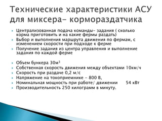  Централизованная подача команды- задания ( сколько 
корма приготовить и на какие фермы раздать) 
 Выбор и выполнения маршрута движения по фермам, с 
изменением скорости при подходе к ферме 
 Получение задания из центра управления и выполнение 
задания по каждой ферме 
 Объем бункера 30м3 
 Собственная скорость движения между объектами 10км/ч 
 Скорость при раздаче 0,2 м/с 
 Напряжение на токоприемнике - 800 В, 
 Номинальная мощность при работе/ движении 54 кВт 
 Производительность 250 килограмм в минуту. 
 