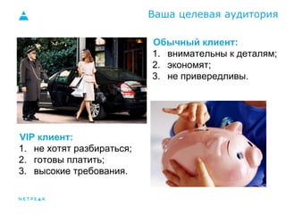 Ваша целевая аудитория 
VIP клиент: 
1. не хотят разбираться; 
2. готовы платить; 
3. высокие требования. 
Обычный клиент: 
1. внимательны к деталям; 
2. экономят; 
3. не привередливы. 
 