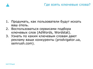 Где взять ключевые слова? 
1. Продумать, как пользователи будут искать 
ваш отель. 
2. Воспользоваться сервисами подбора 
ключевых слов (AdWords, Wordstat). 
3. Узнать по каким ключевым словам дают 
рекламу ваши конкуренты (prodvigator.ua, 
semrush.com). 
 