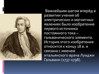 Важнейшим шагом вперёд в 
развитии учения об 
электрических и магнитных 
явлениях было изобретение 
первого источника 
постоянного тока – 
гальванического элемента. 
История этого изобретения 
относится к концу 18 в. и 
связана с именем 
итальянского врача Луиджи 
Гальвани (1737-1798). 
 