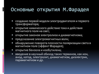 Основные открытия М.Фарадея 
 создание первой модели электродвигателя и первого 
трансформатора; 
 открытие химического действие тока и действия 
магнитного поля на свет; 
 открытие законов электролиза и диамагнетизма; 
 предсказание электромагнитных волн; 
 обнаружение поворота плоскости поляризации света в 
магнитном поле (эффект Фарадея); 
 открытие бензола и изобутилена; 
 введение в научный обиход таких терминов, как ион, 
анод, катод, электролит, диамагнетизм, диэлектрик, 
парамагнетизм и др. 
 