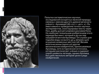 Попытки систематических научных 
исследований конкретных явлений природы 
связаны с именем другого древнегреческого 
учёного – Архимеда (287-212 г.г. до н. э.). Он 
имел навыки к проведению точных научных 
экспериментов, сконструировал мосты через 
Нил, дамбы для регулировки разливов Нила. 
Но наиболее гениальным изобретением этого 
периода был винт, который и до сих пор 
называется винтом Архимеда. Он служил для 
подъёма воды на высоту до 4 метров и для 
осушения низменных местностей. Весьма 
многочисленны (около 40) другие 
механические изобретения, приписываемые 
Архимеду, хотя исторические источники, 
которыми располагают учёные и содержат 
порой элементы легенды, однако Архимед 
был действительно автором целого ряда 
изобретений. 
 