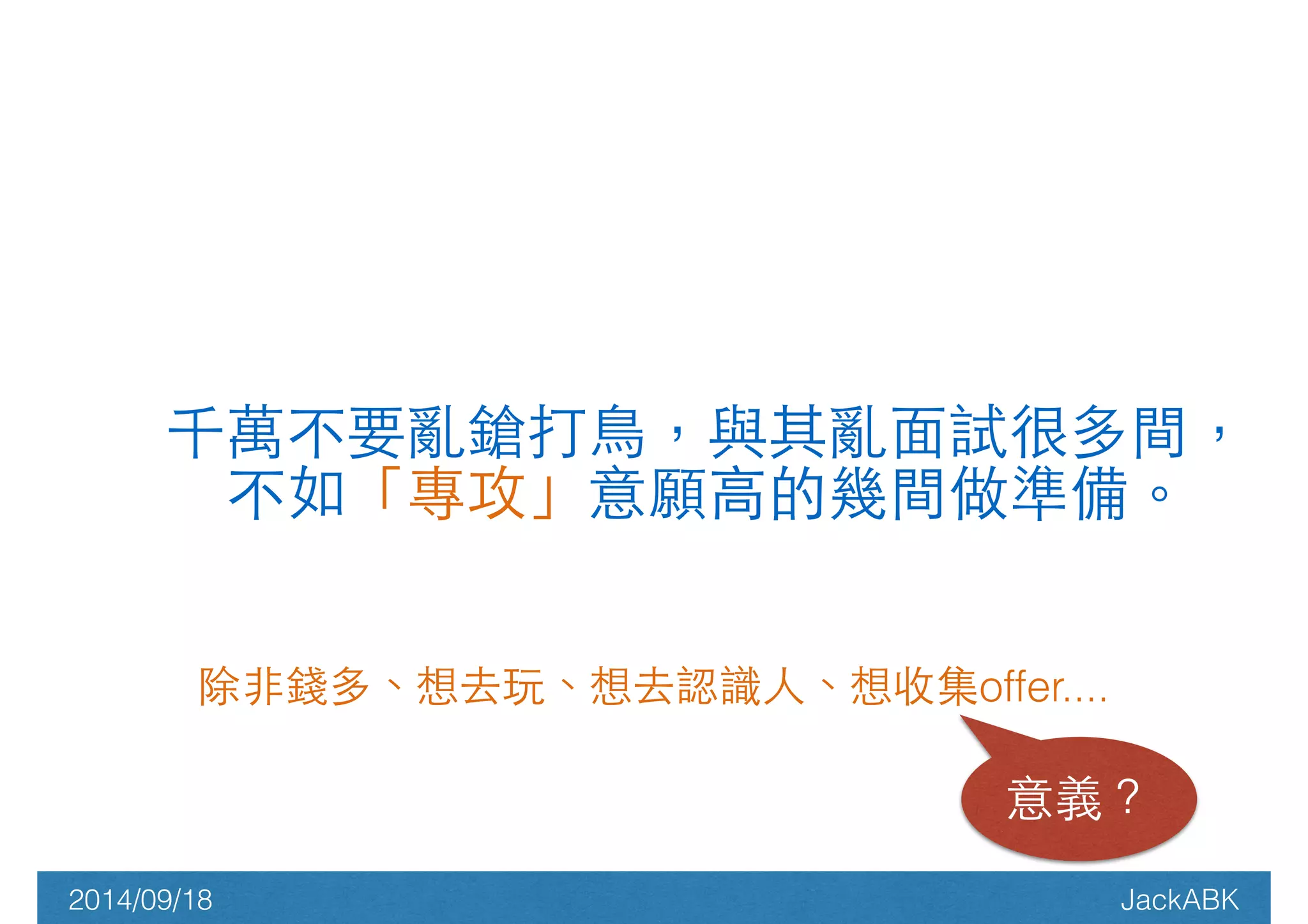千萬不要亂鎗打⿃鳥，與其亂⾯面試很多間， 
不如「專攻」意願⾼高的幾間做準備。 
除⾮非錢多、想去玩、想去認識⼈人、想收集offer.... 
意義？ 
2014/09/18 JackABK 
 