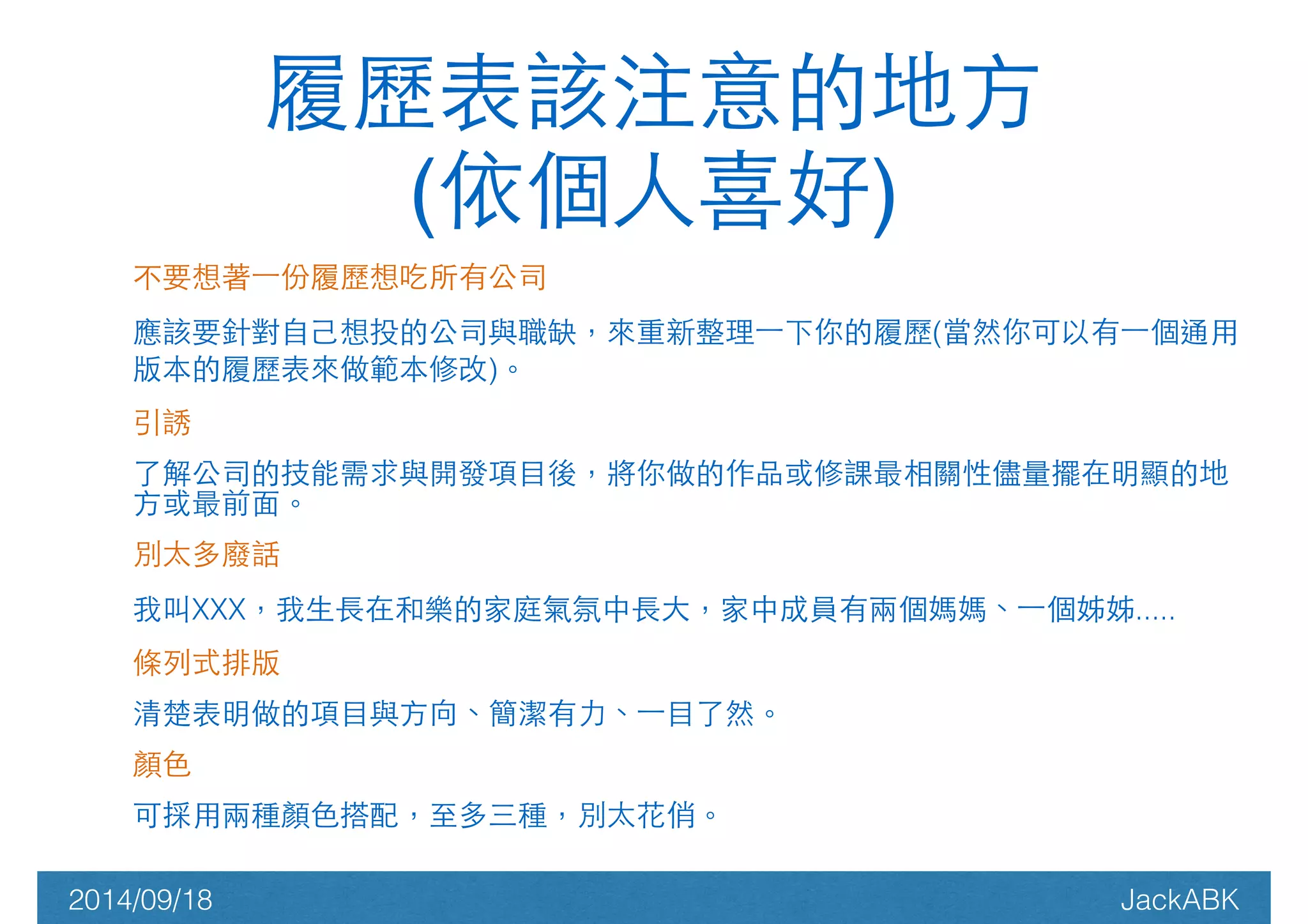 履歷表該注意的地⽅方! 
(依個⼈人喜好) 
不要想著⼀一份履歷想吃所有公司 
應該要針對⾃自⼰己想投的公司與職缺，來重新整理⼀一下你的履歷(當然你可以有⼀一個通⽤用 
版本的履歷表來做範本修改)。 
引誘 
了解公司的技能需求與開發項⺫⽬目後，將你做的作品或修課最相關性儘量擺在明顯的地 
⽅方或最前⾯面。 
別太多廢話 
我叫XXX，我⽣生⻑⾧長在和樂的家庭氣氛中⻑⾧長⼤大，家中成員有兩個媽媽、⼀一個姊姊..... 
條列式排版 
清楚表明做的項⺫⽬目與⽅方向、簡潔有⼒力、⼀一⺫⽬目了然。 
顏⾊色 
可採⽤用兩種顏⾊色搭配，⾄至多三種，別太花俏。 
2014/09/18 JackABK 
 