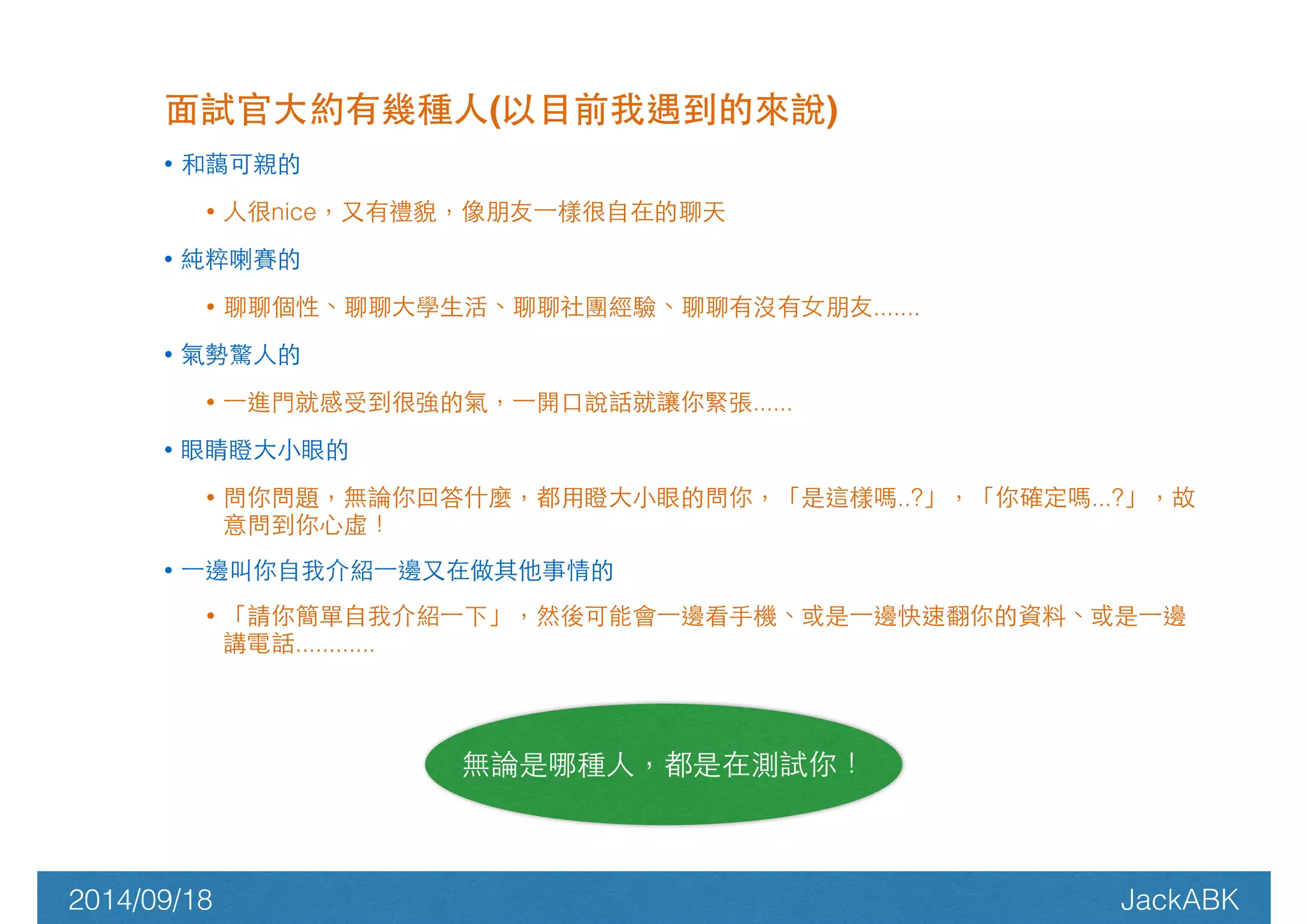 ⾯面試官⼤大約有幾種⼈人(以⺫⽬目前我遇到的來說)! 
• 和藹可親的 
• ⼈人很nice，⼜又有禮貌，像朋友⼀一樣很⾃自在的聊天 
• 純粹喇賽的 
• 聊聊個性、聊聊⼤大學⽣生活、聊聊社團經驗、聊聊有沒有⼥女朋友....... 
• 氣勢驚⼈人的 
• ⼀一進⾨門就感受到很強的氣，⼀一開⼝口說話就讓你緊張...... 
• 眼睛瞪⼤大⼩小眼的 
• 問你問題，無論你回答什麼，都⽤用瞪⼤大⼩小眼的問你，「是這樣嗎..?」，「你確定嗎...?」，故 
意問到你⼼心虛！ 
• ⼀一邊叫你⾃自我介紹⼀一邊⼜又在做其他事情的 
• 「請你簡單⾃自我介紹⼀一下」，然後可能會⼀一邊看⼿手機、或是⼀一邊快速翻你的資料、或是⼀一邊 
講電話............ 
無論是哪種⼈人，都是在測試你！ 
2014/09/18 JackABK 
 