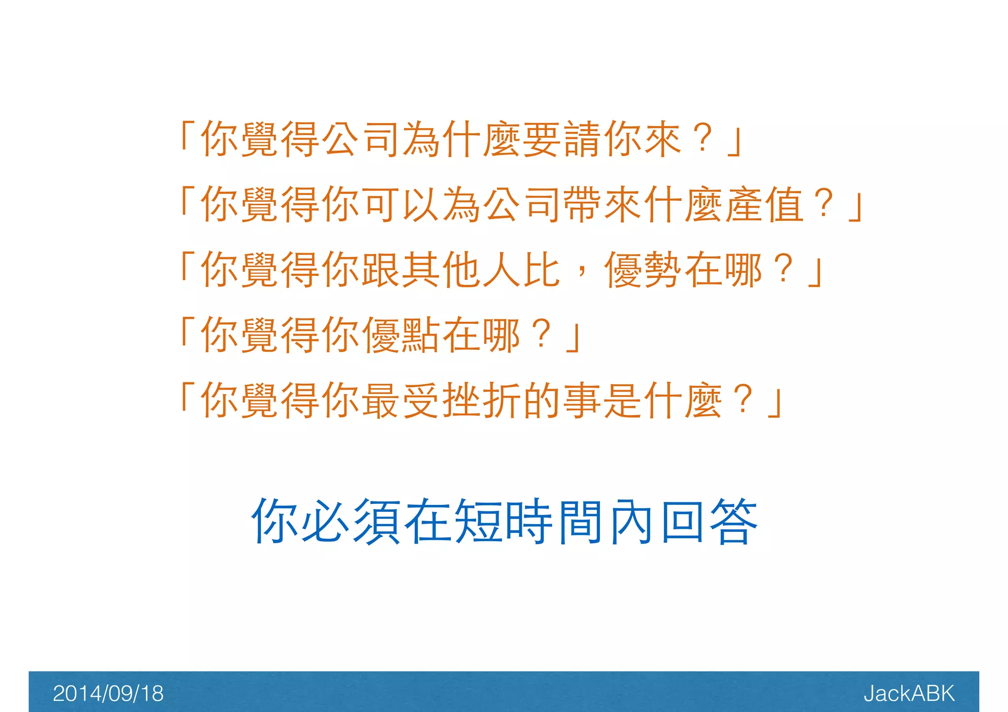 「你覺得公司為什麼要請你來？」 
「你覺得你可以為公司帶來什麼產值？」 
「你覺得你跟其他⼈人⽐比，優勢在哪？」 
「你覺得你優點在哪？」 
「你覺得你最受挫折的事是什麼？」 
! 你必須在短時間內回答 
2014/09/18 JackABK 
 