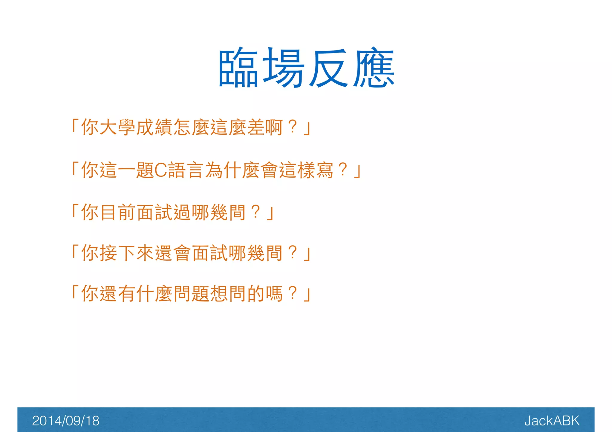 臨場反應 
「你⼤大學成績怎麼這麼差啊？」 
「你這⼀一題C語⾔言為什麼會這樣寫？」 
「你⺫⽬目前⾯面試過哪幾間？」 
「你接下來還會⾯面試哪幾間？」 
「你還有什麼問題想問的嗎？」 
! 
2014/09/18 JackABK 
 