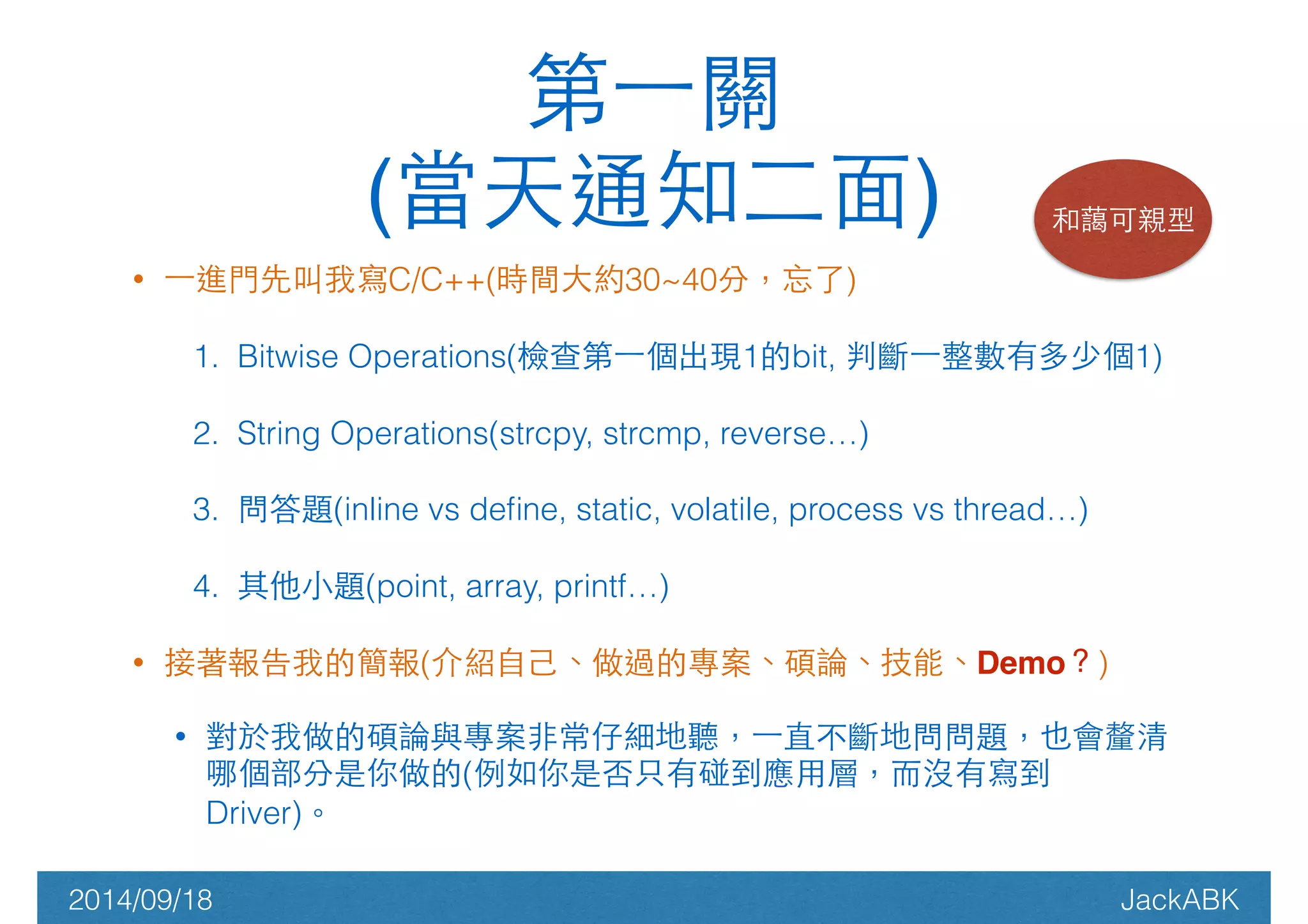 第⼀一關! 
(當天通知⼆二⾯面) 和藹可親型 
• ⼀一進⾨門先叫我寫C/C++(時間⼤大約30~40分，忘了) 
1. Bitwise Operations(檢查第⼀一個出現1的bit, 判斷⼀一整數有多少個1) 
2. String Operations(strcpy, strcmp, reverse…) 
3. 問答題(inline vs define, static, volatile, process vs thread…) 
4. 其他⼩小題(point, array, printf…) 
• 接著報告我的簡報(介紹⾃自⼰己、做過的專案、碩論、技能、Demo？) 
• 對於我做的碩論與專案⾮非常仔細地聽，⼀一直不斷地問問題，也會釐清 
哪個部分是你做的(例如你是否只有碰到應⽤用層，⽽而沒有寫到 
Driver)。 
2014/09/18 JackABK 
 