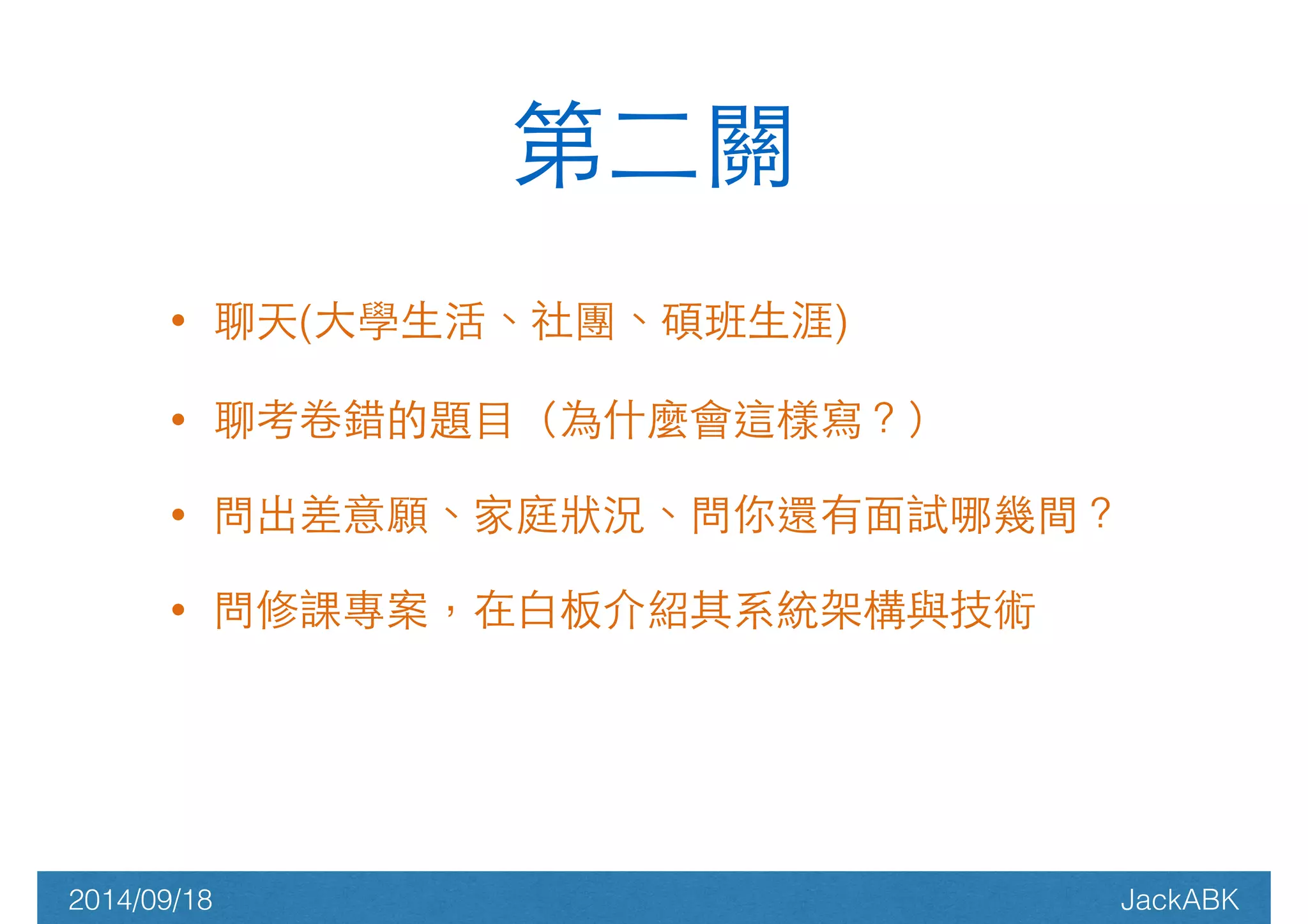 第⼆二關 
• 聊天(⼤大學⽣生活、社團、碩班⽣生涯) 
• 聊考卷錯的題⺫⽬目（為什麼會這樣寫？） 
• 問出差意願、家庭狀況、問你還有⾯面試哪幾間？ 
• 問修課專案，在⽩白板介紹其系統架構與技術 
2014/09/18 JackABK 
 