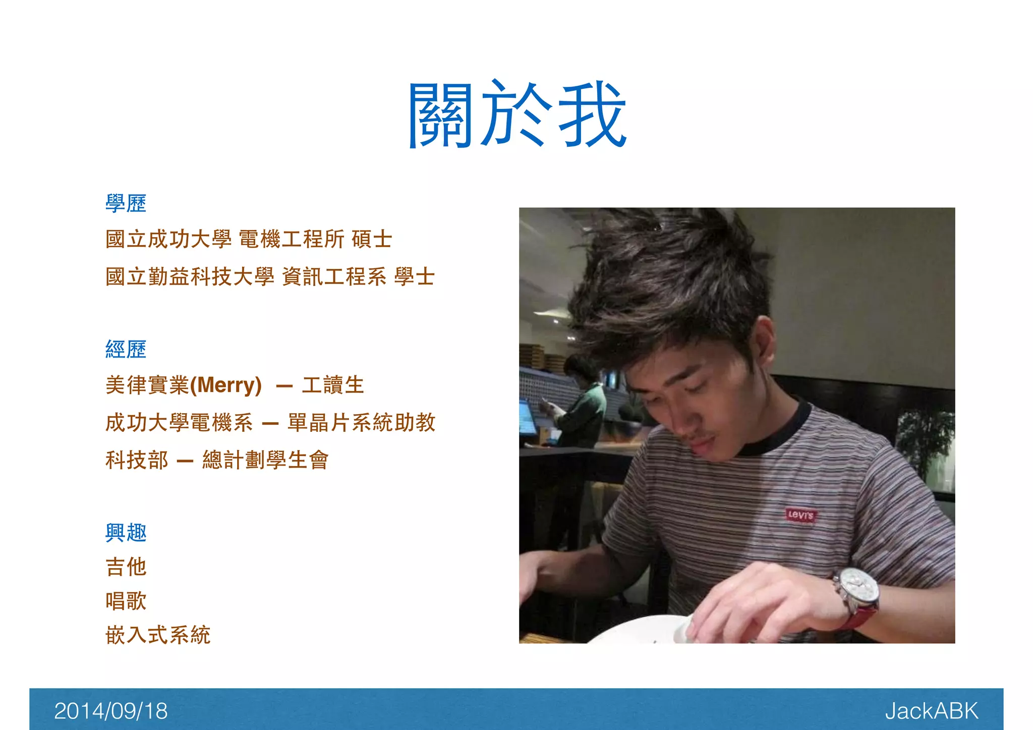 關於我 
學歷! 
國⽴立成功⼤大學 電機⼯工程所 碩⼠士! 
國⽴立勤益科技⼤大學 資訊⼯工程系 學⼠士! 
! 
經歷! 
美律實業(Merry) — ⼯工讀⽣生! 
成功⼤大學電機系 — 單晶⽚片系統助教! 
科技部 — 總計劃學⽣生會! 
! 
興趣! 
吉他! 
唱歌! 
嵌⼊入式系統! 
! 
2014/09/18 JackABK 
 