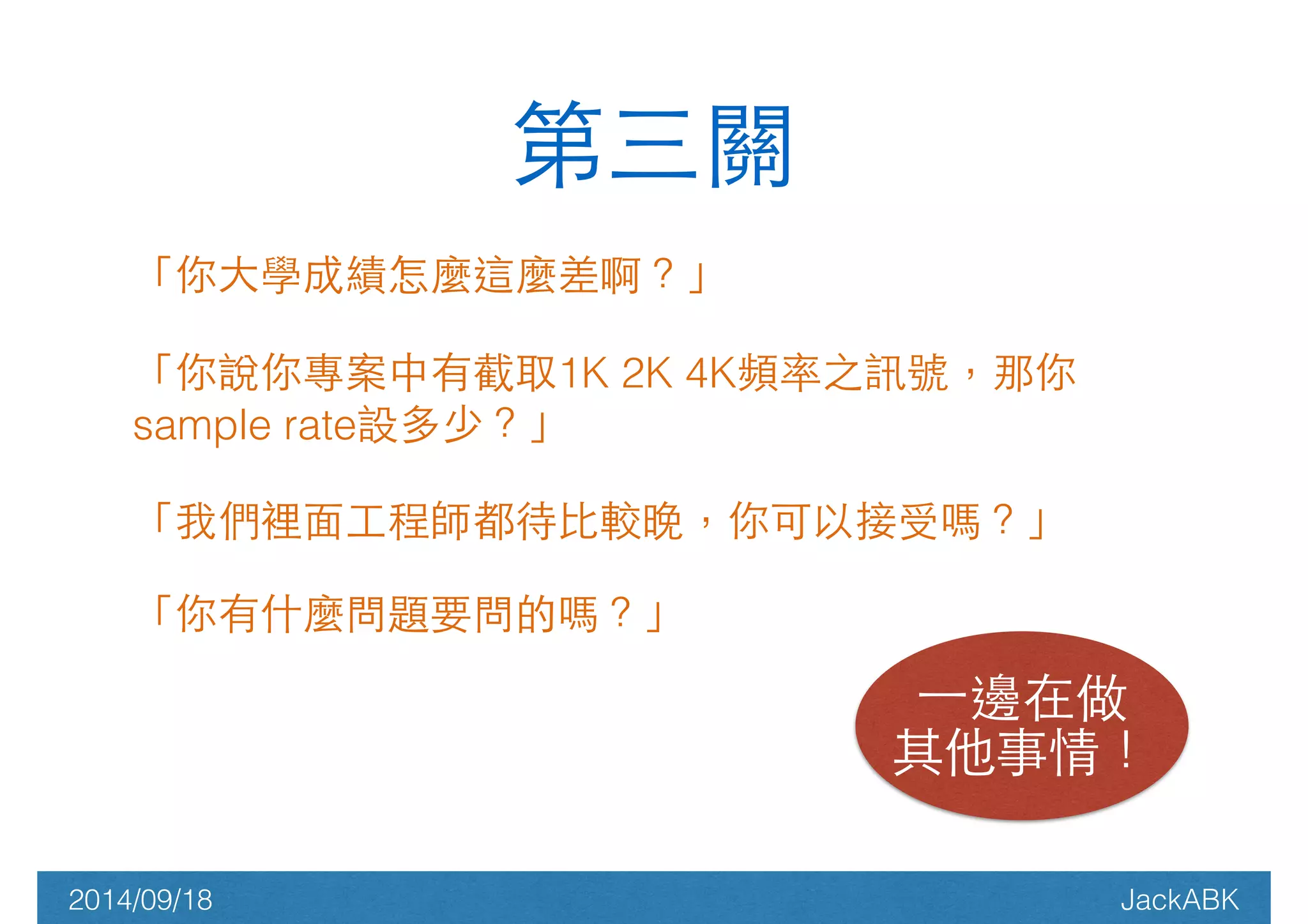 第三關 
「你⼤大學成績怎麼這麼差啊？」 
「你說你專案中有截取1K 2K 4K頻率之訊號，那你 
sample rate設多少？」 
「我們裡⾯面⼯工程師都待⽐比較晚，你可以接受嗎？」 
「你有什麼問題要問的嗎？」 
! 
⼀一邊在做 
其他事情！ 
2014/09/18 JackABK 
 
