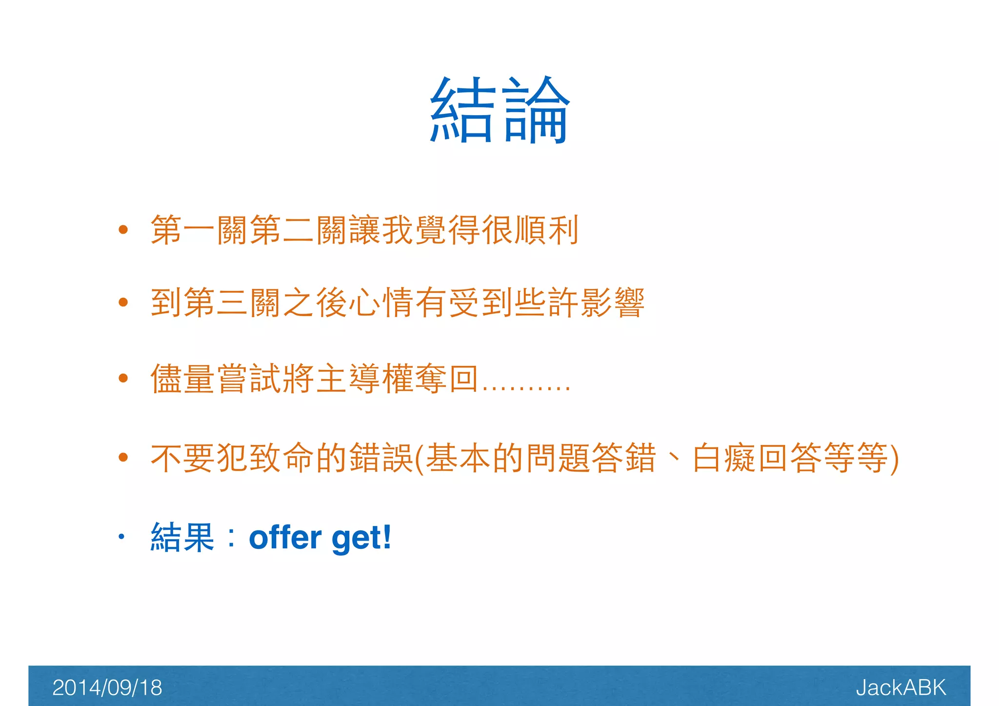 結論 
• 第⼀一關第⼆二關讓我覺得很順利 
• 到第三關之後⼼心情有受到些許影響 
• 儘量嘗試將主導權奪回.......... 
• 不要犯致命的錯誤(基本的問題答錯、⽩白癡回答等等) 
• 結果：offer get! 
2014/09/18 JackABK 
 