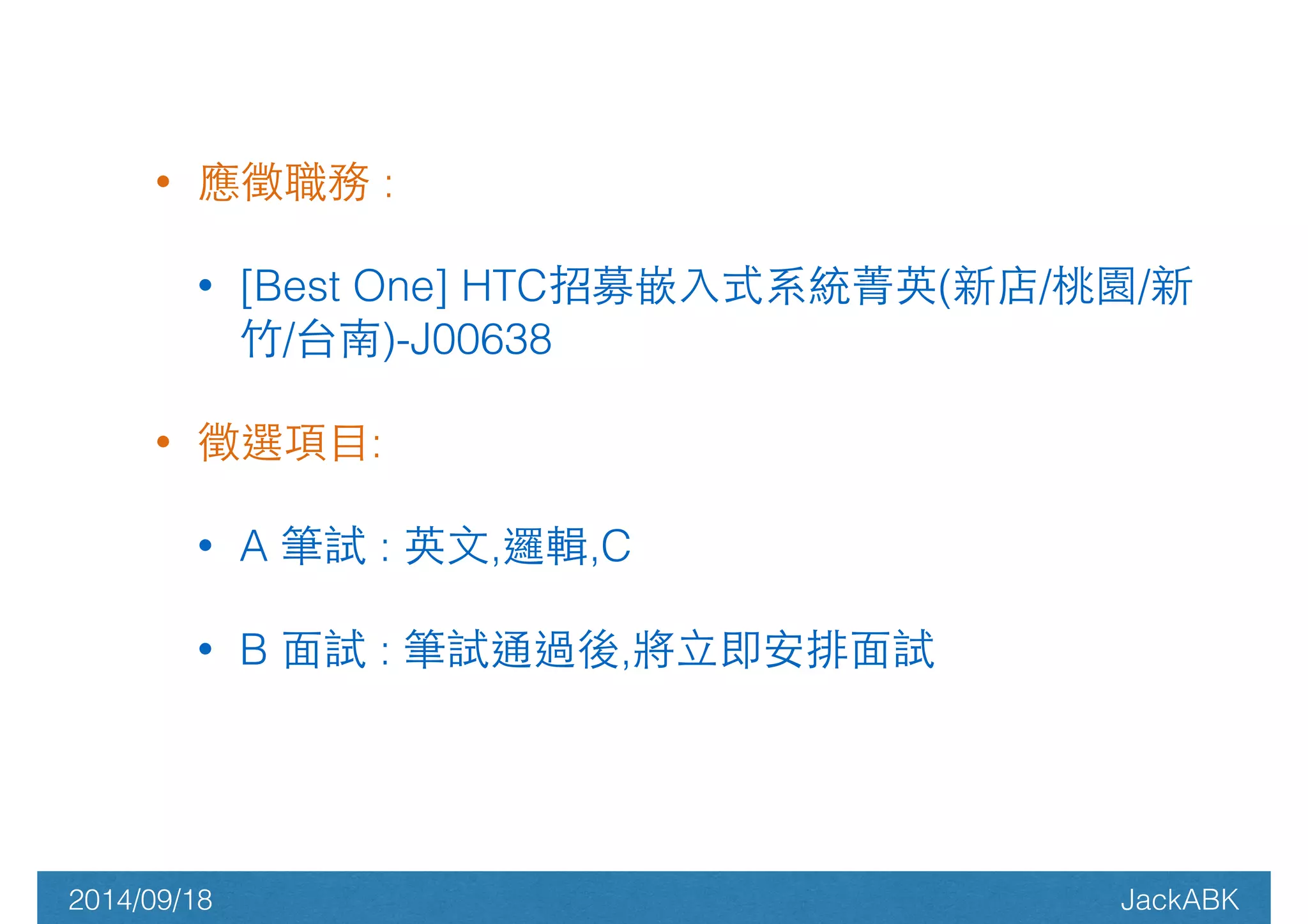 • 應徵職務 : 
• [Best One] HTC招募嵌⼊入式系統菁英(新店/桃園/新 
⽵竹/台南)-J00638 
• 徵選項⺫⽬目: 
• A 筆試 : 英⽂文,邏輯,C 
• B ⾯面試 : 筆試通過後,將⽴立即安排⾯面試 
2014/09/18 JackABK 
 