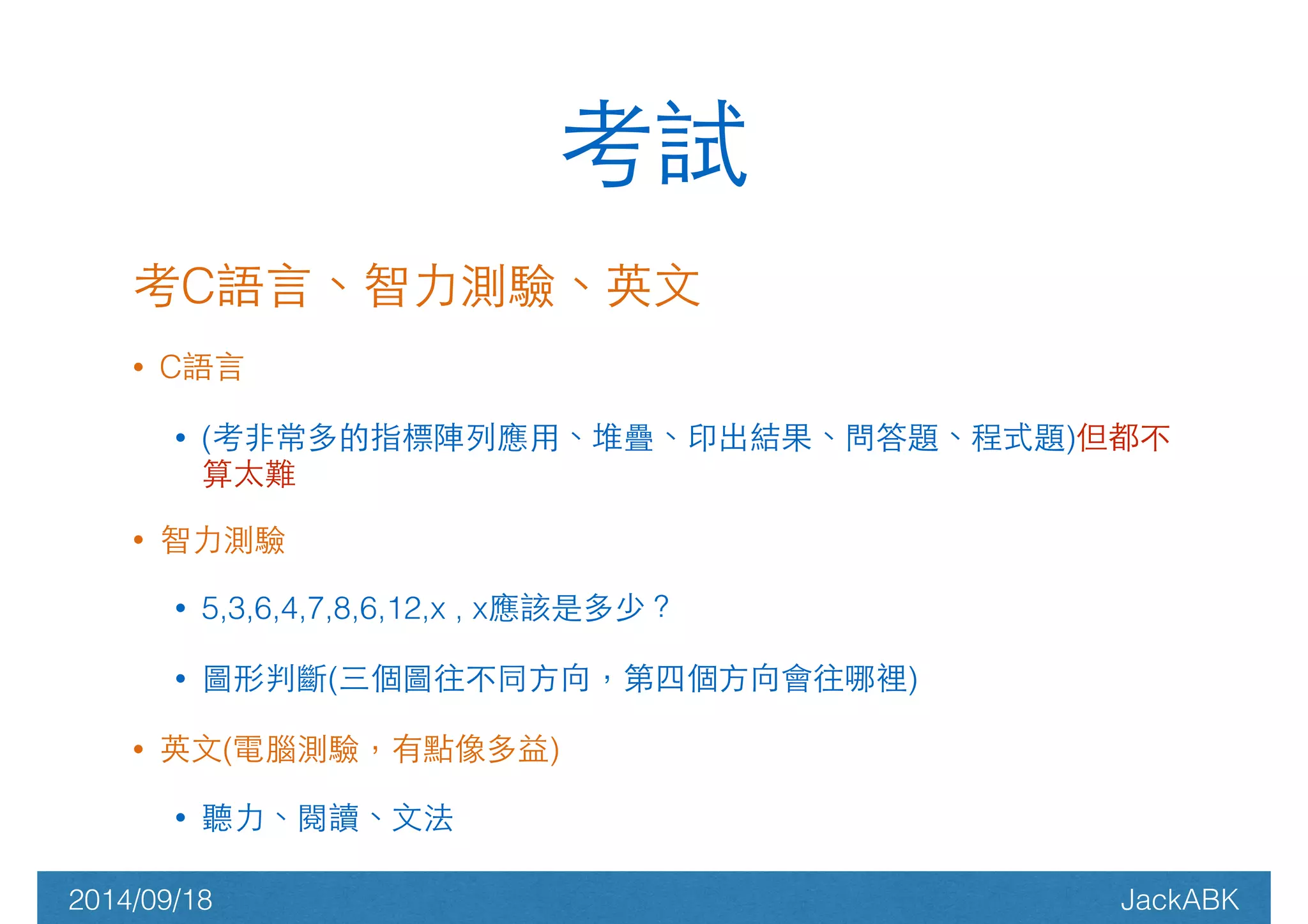 考試 
考C語⾔言、智⼒力測驗、英⽂文 
• C語⾔言 
• (考⾮非常多的指標陣列應⽤用、堆疊、印出結果、問答題、程式題)但都不 
算太難 
• 智⼒力測驗 
• 5,3,6,4,7,8,6,12,x , x應該是多少？ 
• 圖形判斷(三個圖往不同⽅方向，第四個⽅方向會往哪裡) 
• 英⽂文(電腦測驗，有點像多益) 
• 聽⼒力、閱讀、⽂文法 
2014/09/18 JackABK 
 