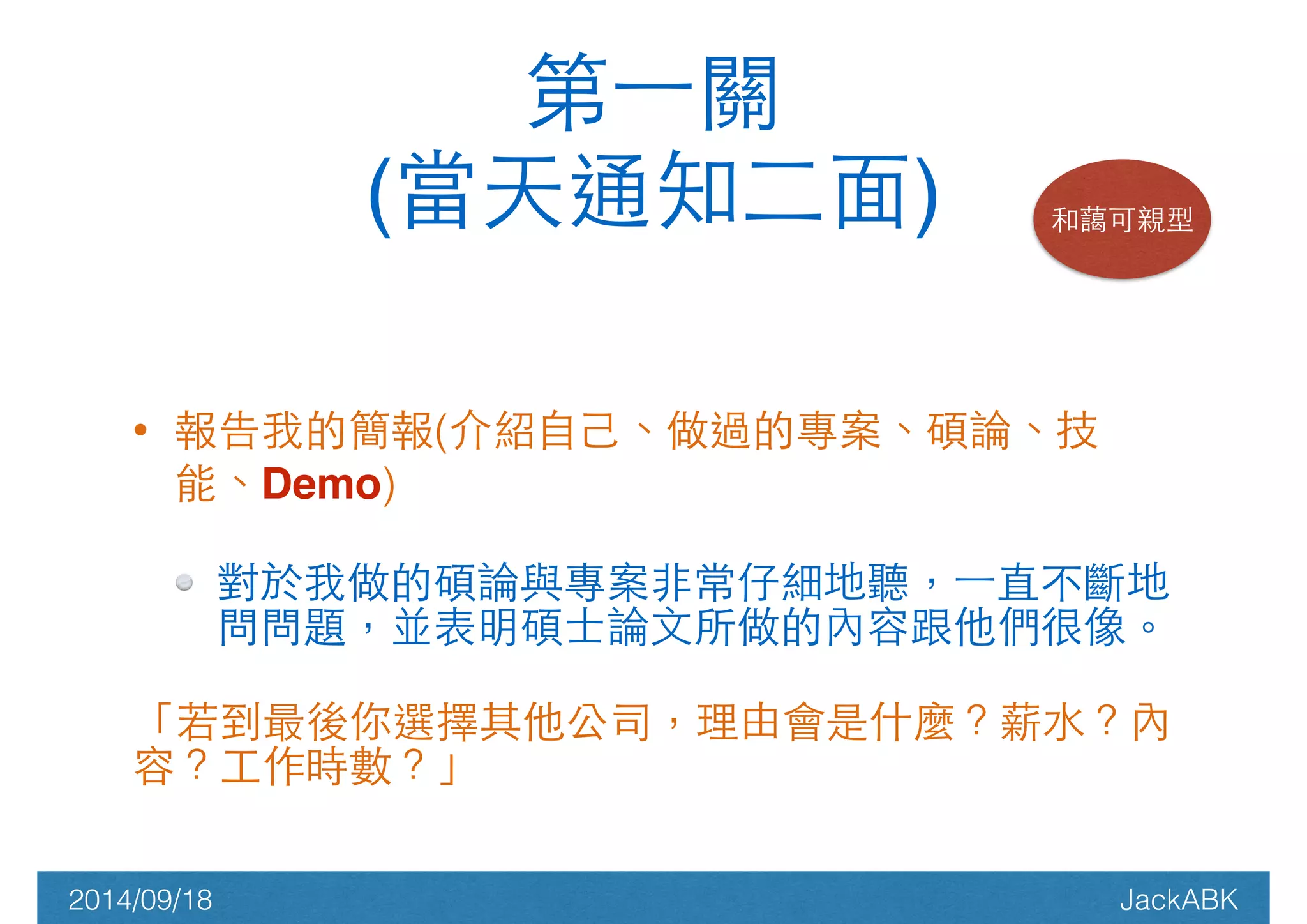 ! 
第⼀一關! 
(當天通知⼆二⾯面) 和藹可親型 
• 報告我的簡報(介紹⾃自⼰己、做過的專案、碩論、技 
能、Demo) 
對於我做的碩論與專案⾮非常仔細地聽，⼀一直不斷地 
問問題，並表明碩⼠士論⽂文所做的內容跟他們很像。 
「若到最後你選擇其他公司，理由會是什麼？薪⽔水？內 
容？⼯工作時數？」 
2014/09/18 JackABK 
 