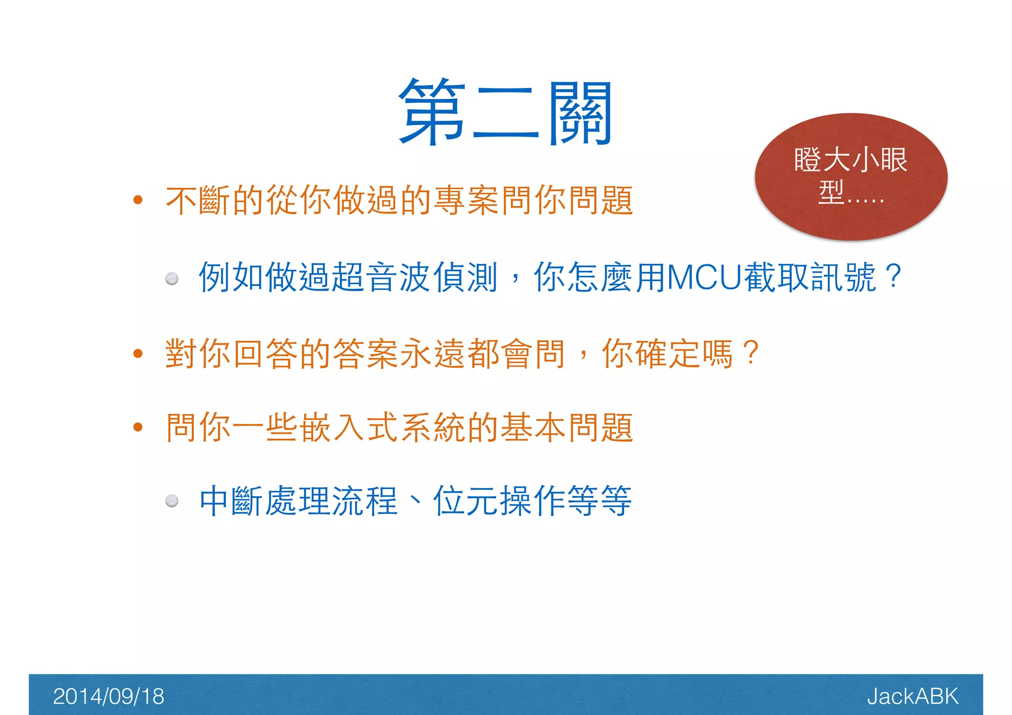 第⼆二關瞪⼤大⼩小眼 
• 不斷的從你做過的專案問你問題 
型..... 
例如做過超⾳音波偵測，你怎麼⽤用MCU截取訊號？ 
• 對你回答的答案永遠都會問，你確定嗎？ 
• 問你⼀一些嵌⼊入式系統的基本問題 
中斷處理流程、位元操作等等 
2014/09/18 JackABK 
 