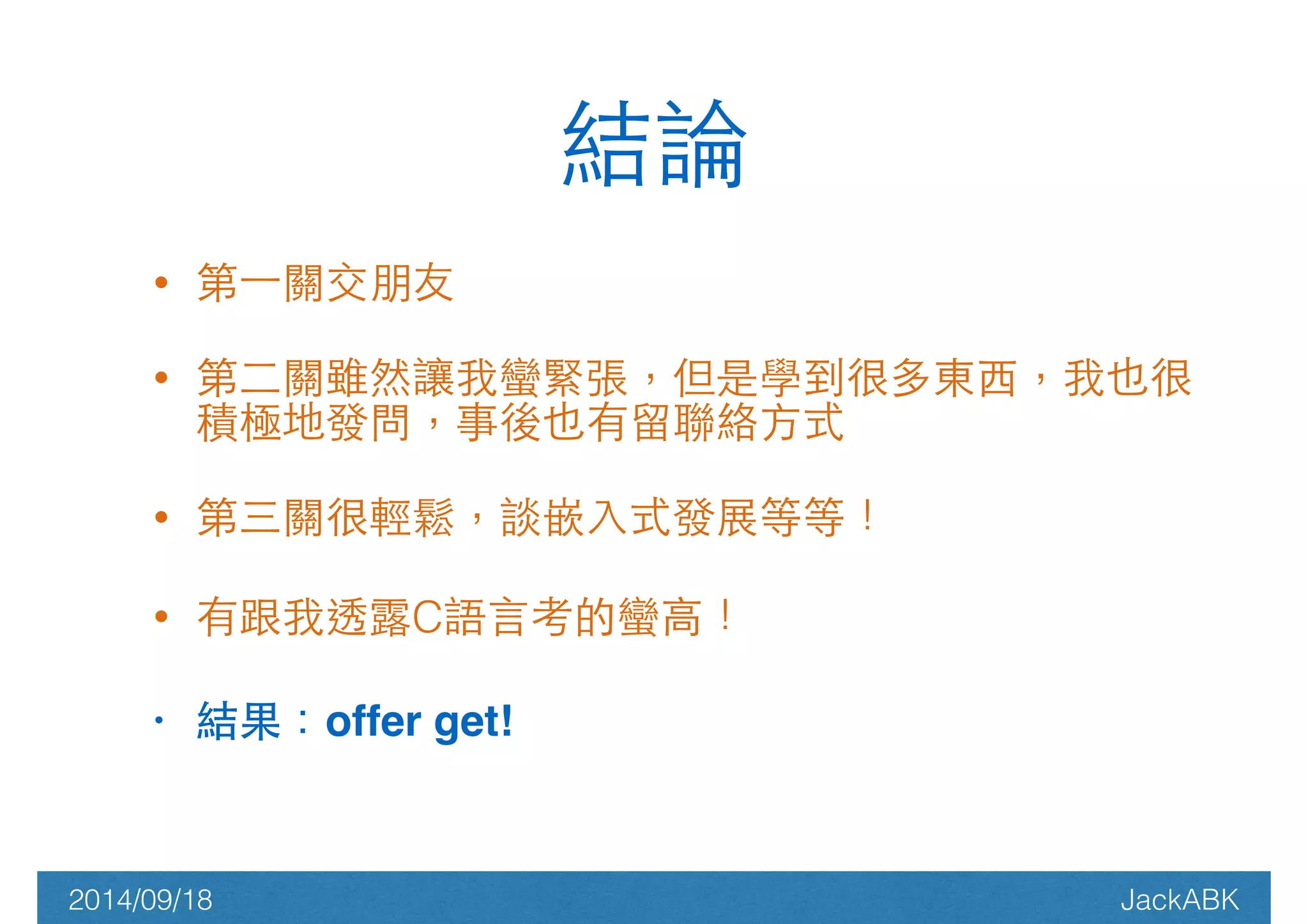 • 第⼀一關交朋友 
結論 
• 第⼆二關雖然讓我蠻緊張，但是學到很多東⻄西，我也很 
積極地發問，事後也有留聯絡⽅方式 
• 第三關很輕鬆，談嵌⼊入式發展等等！ 
• 有跟我透露C語⾔言考的蠻⾼高！ 
• 結果：offer get! 
2014/09/18 JackABK 
 