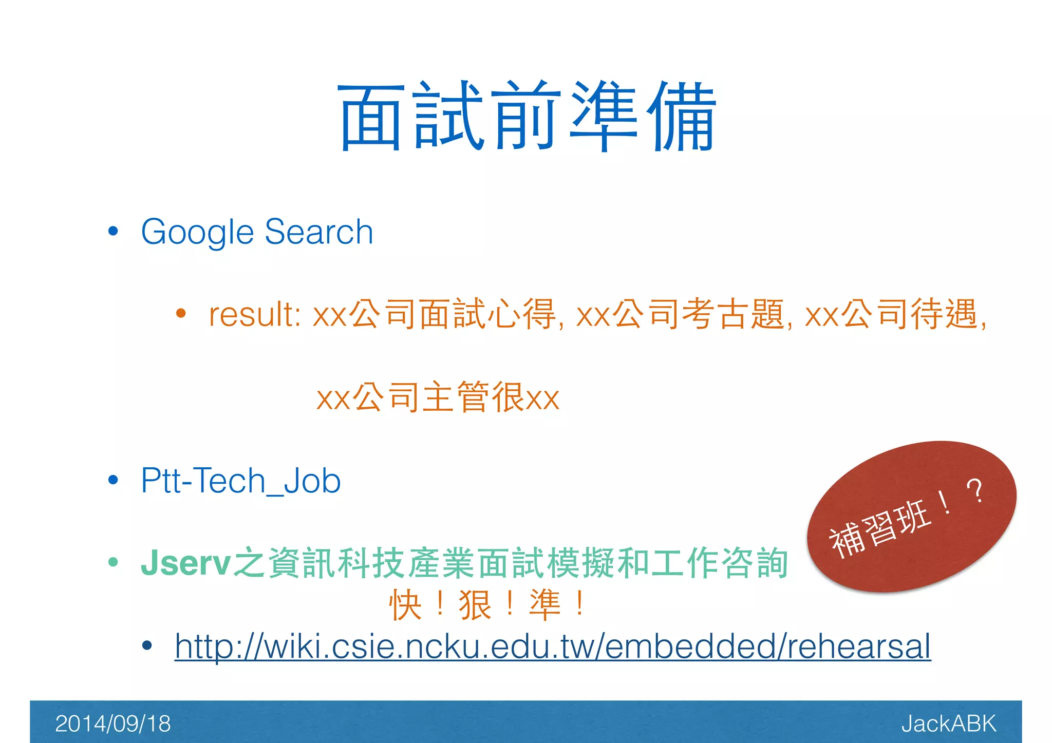 ⾯面試前準備 
• Google Search 
• result: xx公司⾯面試⼼心得, xx公司考古題, xx公司待遇, 
xx公司主管很xx 
• Ptt-Tech_Job 
• Jserv之資訊科技產業⾯面試模擬和⼯工作咨詢 
補習班！？ 
快！狠！準！ 
• http://wiki.csie.ncku.edu.tw/embedded/rehearsal 
2014/09/18 JackABK 
 