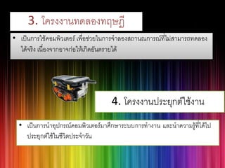 3. โครงงานทดลองทฤษฏี 
•เป็นการใช้คอมพิวเตอร์ เพื่อช่วยในการจาลองสถานณการณ์ที่ไม่สามารถทดลอง ได้จริง เนื่องจากอาจก่อให้เกิดอันตรายได้  