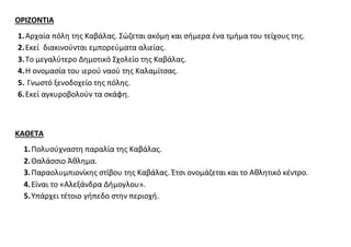 ΟΡΙΖΟΝΤΙΑ 
1. Αρχαία πόλη της Καβάλας. Σώζεται ακόμη και σήμερα ένα τμήμα του τείχους της. 
2. Εκεί διακινούνται εμπορεύματα αλιείας. 
3. Το μεγαλύτερο Δημοτικό Σχολείο της Καβάλας. 
4. Η ονομασία του ιερού ναού της Καλαμίτσας. 
5. Γνωστό ξενοδοχείο της πόλης. 
6. Εκεί αγκυροβολούν τα σκάφη. 
ΚΑΘΕΤΑ 
1. Πολυσύχναστη παραλία της Καβάλας. 
2. Θαλάσσιο Άθλημα. 
3. Παραολυμπιονίκης στίβου της Καβάλας. Έτσι ονομάζεται και το Αθλητικό κέντρο. 
4. Είναι το «Αλεξάνδρα Δήμογλου». 
5. Υπάρχει τέτοιο γήπεδο στην περιοχή. 
