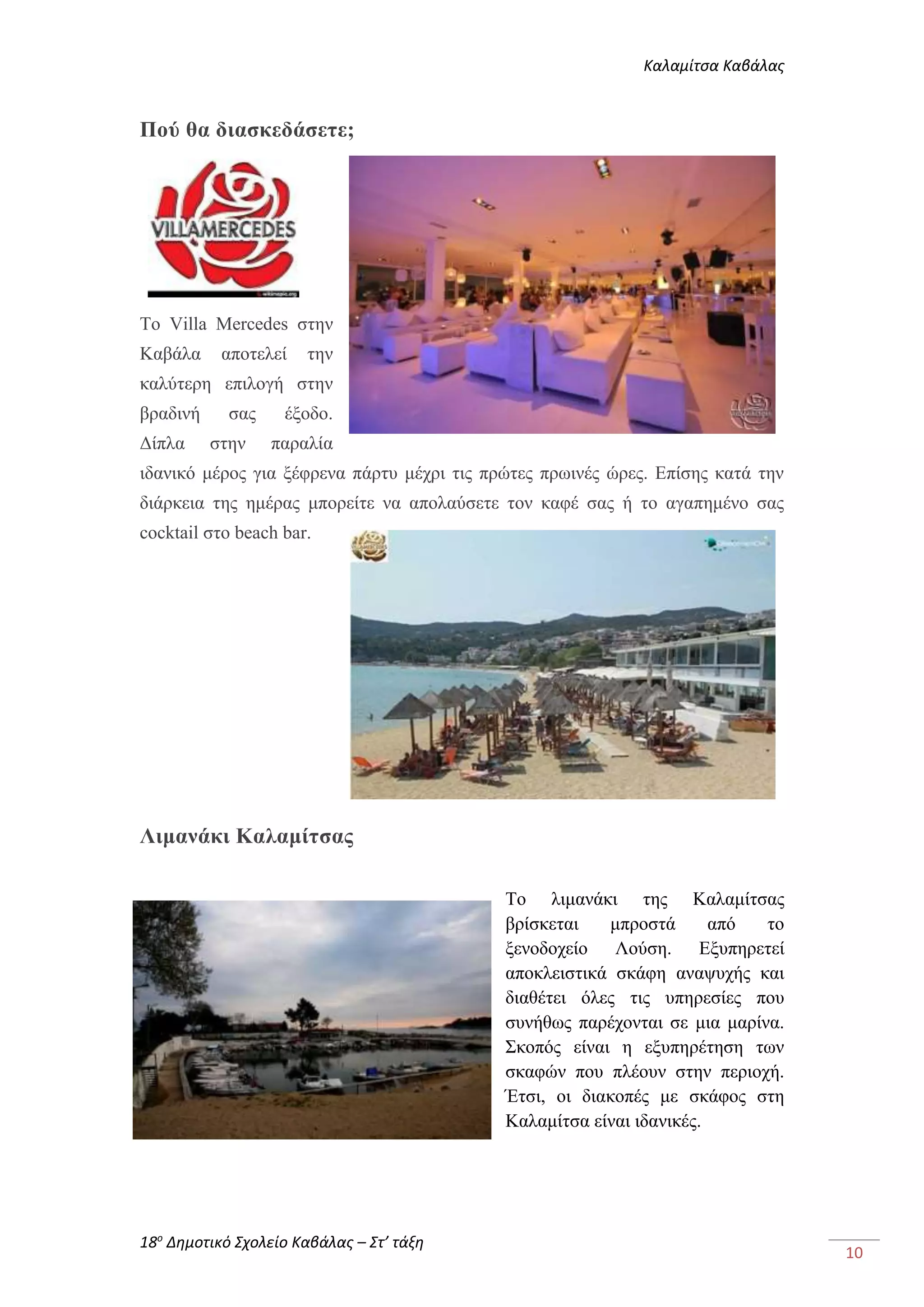 Καλαμίτσα Καβάλας 
18ο Δημοτικό Σχολείο Καβάλας – Στ’ τάξη 
10 
Πού θα διασκεδάσετε; 
Το Villa Mercedes στην 
Καβάλα αποτελεί την 
καλύτερη επιλογή στην 
βραδινή σας έξοδο. 
Δίπλα στην παραλία 
ιδανικό μέρος για ξέφρενα πάρτυ μέχρι τις πρώτες πρωινές ώρες. Επίσης κατά την 
διάρκεια της ημέρας μπορείτε να απολαύσετε τον καφέ σας ή το αγαπημένο σας 
cocktail στο beach bar. 
Λιμανάκι Καλαμίτσας 
Το λιμανάκι της Καλαμίτσας 
βρίσκεται μπροστά από το 
ξενοδοχείο Λούση. Εξυπηρετεί 
αποκλειστικά σκάφη αναψυχής και 
διαθέτει όλες τις υπηρεσίες που 
συνήθως παρέχονται σε μια μαρίνα. 
Σκοπός είναι η εξυπηρέτηση των 
σκαφών που πλέουν στην περιοχή. 
Έτσι, οι διακοπές με σκάφος στη 
Καλαμίτσα είναι ιδανικές. 
 