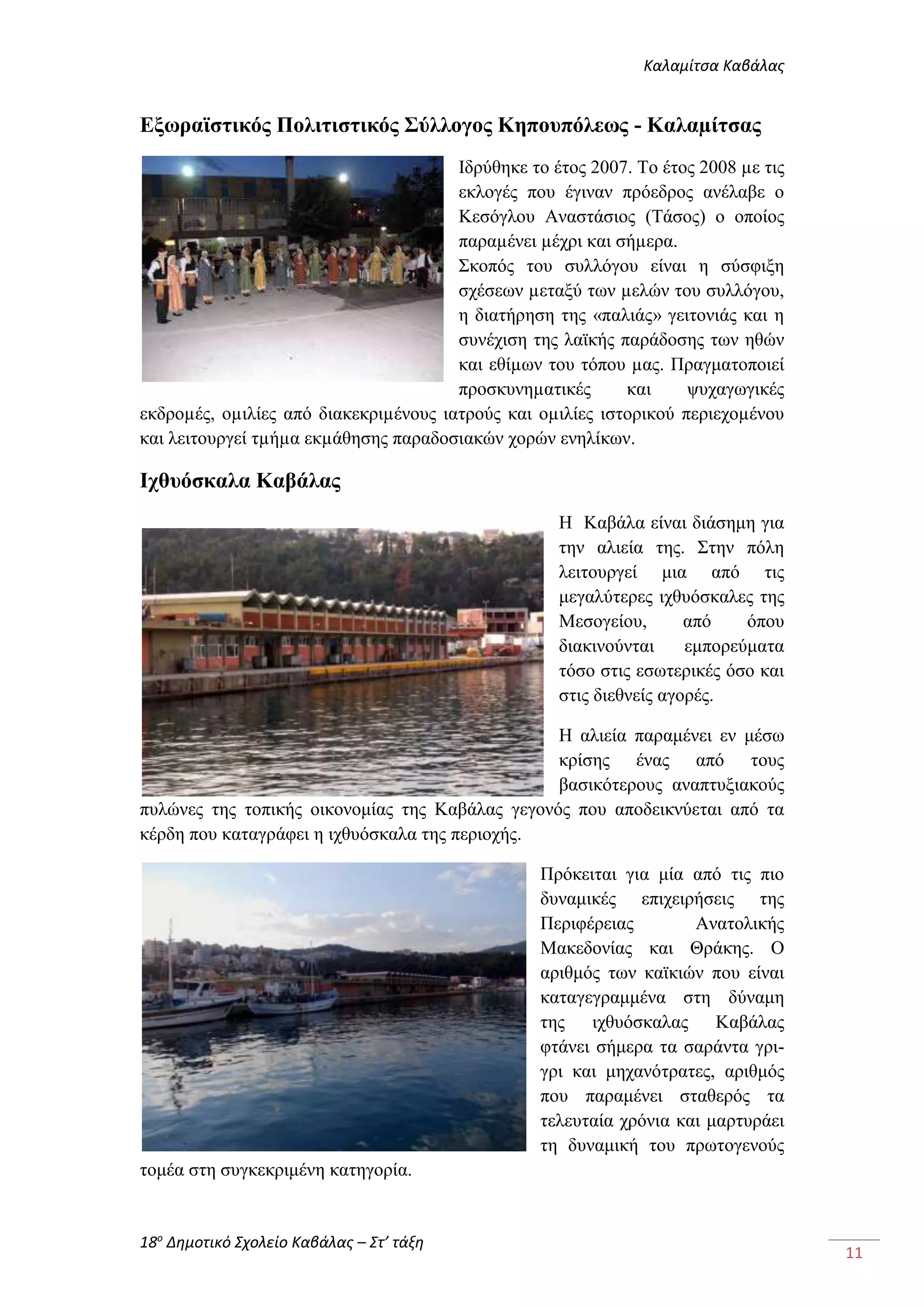 Καλαμίτσα Καβάλας 
18ο Δημοτικό Σχολείο Καβάλας – Στ’ τάξη 
11 
Εξωραϊστικός Πολιτιστικός Σύλλογος Κηπουπόλεως - Καλαμίτσας 
Ιδρύθηκε το έτος 2007. Το έτος 2008 με τις 
εκλογές που έγιναν πρόεδρος ανέλαβε ο 
Κεσόγλου Αναστάσιος (Τάσος) ο οποίος 
παραμένει μέχρι και σήμερα. 
Σκοπός του συλλόγου είναι η σύσφιξη 
σχέσεων μεταξύ των μελών του συλλόγου, 
η διατήρηση της «παλιάς» γειτονιάς και η 
συνέχιση της λαϊκής παράδοσης των ηθών 
και εθίμων του τόπου μας. Πραγματοποιεί 
προσκυνηματικές και ψυχαγωγικές 
εκδρομές, ομιλίες από διακεκριμένους ιατρούς και ομιλίες ιστορικού περιεχομένου 
και λειτουργεί τμήμα εκμάθησης παραδοσιακών χορών ενηλίκων. 
Ιχθυόσκαλα Καβάλας 
Η Καβάλα είναι διάσημη για 
την αλιεία της. Στην πόλη 
λειτουργεί μια από τις 
μεγαλύτερες ιχθυόσκαλες της 
Μεσογείου, από όπου 
διακινούνται εμπορεύματα 
τόσο στις εσωτερικές όσο και 
στις διεθνείς αγορές. 
Η αλιεία παραμένει εν μέσω 
κρίσης ένας από τους 
βασικότερους αναπτυξιακούς 
πυλώνες της τοπικής οικονομίας της Καβάλας γεγονός που αποδεικνύεται από τα 
κέρδη που καταγράφει η ιχθυόσκαλα της περιοχής. 
Πρόκειται για μία από τις πιο 
δυναμικές επιχειρήσεις της 
Περιφέρειας Ανατολικής 
Μακεδονίας και Θράκης. Ο 
αριθμός των καϊκιών που είναι 
καταγεγραμμένα στη δύναμη 
της ιχθυόσκαλας Καβάλας 
φτάνει σήμερα τα σαράντα γρι- 
γρι και μηχανότρατες, αριθμός 
που παραμένει σταθερός τα 
τελευταία χρόνια και μαρτυράει 
τη δυναμική του πρωτογενούς 
τομέα στη συγκεκριμένη κατηγορία. 
 