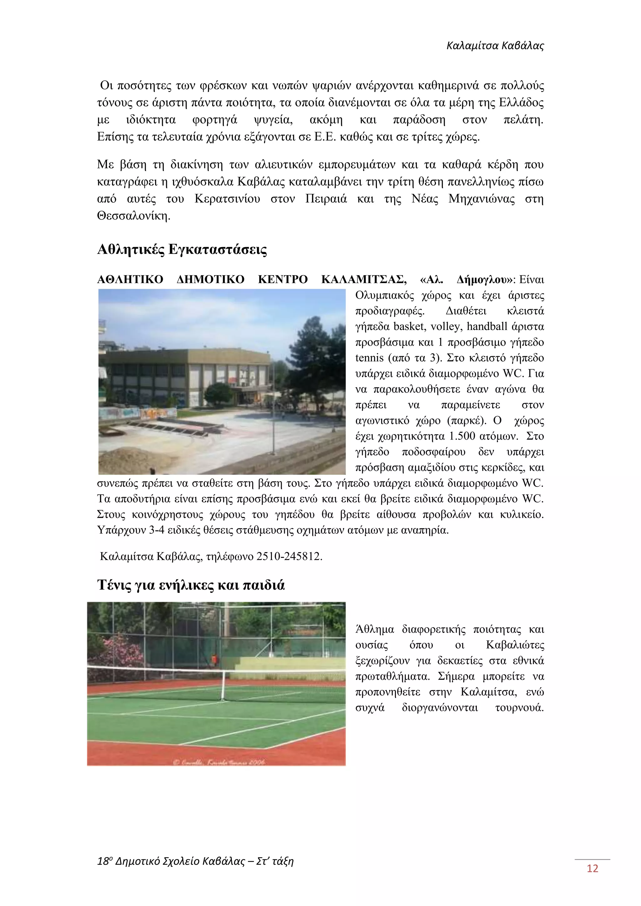Καλαμίτσα Καβάλας 
18ο Δημοτικό Σχολείο Καβάλας – Στ’ τάξη 
12 
Οι ποσότητες των φρέσκων και νωπών ψαριών ανέρχονται καθημερινά σε πολλούς 
τόνους σε άριστη πάντα ποιότητα, τα οποία διανέμονται σε όλα τα μέρη της Ελλάδος 
με ιδιόκτητα φορτηγά ψυγεία, ακόμη και παράδοση στον πελάτη. 
Επίσης τα τελευταία χρόνια εξάγονται σε Ε.Ε. καθώς και σε τρίτες χώρες. 
Με βάση τη διακίνηση των αλιευτικών εμπορευμάτων και τα καθαρά κέρδη που 
καταγράφει η ιχθυόσκαλα Καβάλας καταλαμβάνει την τρίτη θέση πανελληνίως πίσω 
από αυτές του Κερατσινίου στον Πειραιά και της Νέας Μηχανιώνας στη 
Θεσσαλονίκη. 
Αθλητικές Εγκαταστάσεις 
ΑΘΛΗΤΙΚΟ ΔΗΜΟΤΙΚΟ ΚΕΝΤΡΟ ΚΑΛΑΜΙΤΣΑΣ, «Αλ. Δήμογλου»: Είναι 
Ολυμπιακός χώρος και έχει άριστες 
προδιαγραφές. Διαθέτει κλειστά 
γήπεδα basket, volley, handball άριστα 
προσβάσιμα και 1 προσβάσιμο γήπεδο 
tennis (από τα 3). Στο κλειστό γήπεδο 
υπάρχει ειδικά διαμορφωμένο WC. Για 
να παρακολουθήσετε έναν αγώνα θα 
πρέπει να παραμείνετε στον 
αγωνιστικό χώρο (παρκέ). Ο χώρος 
έχει χωρητικότητα 1.500 ατόμων. Στο 
γήπεδο ποδοσφαίρου δεν υπάρχει 
πρόσβαση αμαξιδίου στις κερκίδες, και 
συνεπώς πρέπει να σταθείτε στη βάση τους. Στο γήπεδο υπάρχει ειδικά διαμορφωμένο WC. 
Τα αποδυτήρια είναι επίσης προσβάσιμα ενώ και εκεί θα βρείτε ειδικά διαμορφωμένο WC. 
Στους κοινόχρηστους χώρους του γηπέδου θα βρείτε αίθουσα προβολών και κυλικείο. 
Υπάρχουν 3-4 ειδικές θέσεις στάθμευσης οχημάτων ατόμων με αναπηρία. 
Καλαμίτσα Καβάλας, τηλέφωνο 2510-245812. 
Τένις για ενήλικες και παιδιά 
Άθλημα διαφορετικής ποιότητας και 
ουσίας όπου οι Καβαλιώτες 
ξεχωρίζουν για δεκαετίες στα εθνικά 
πρωταθλήματα. Σήμερα μπορείτε να 
προπονηθείτε στην Καλαμίτσα, ενώ 
συχνά διοργανώνονται τουρνουά. 
 