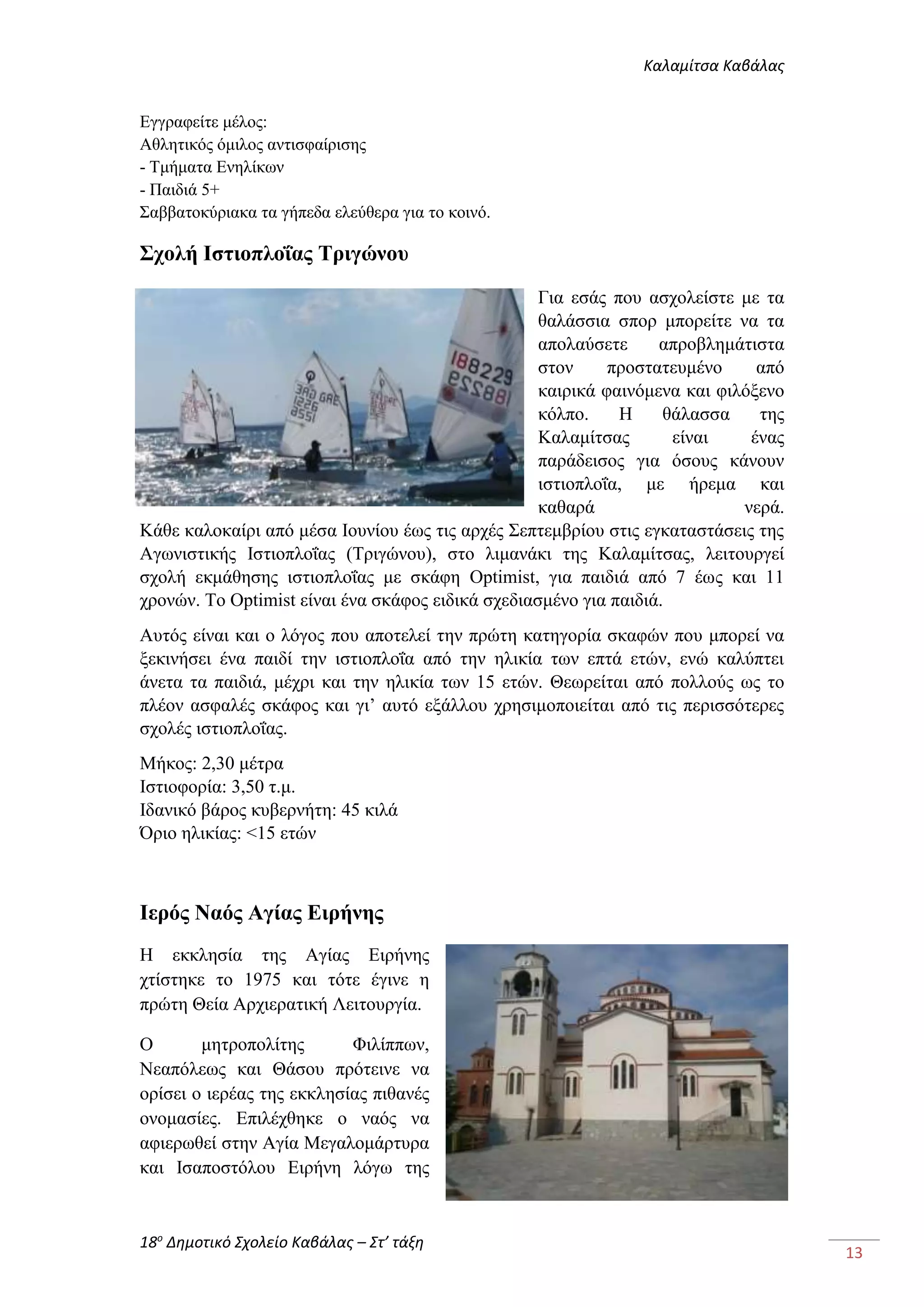 Καλαμίτσα Καβάλας 
18ο Δημοτικό Σχολείο Καβάλας – Στ’ τάξη 
13 
Εγγραφείτε μέλος: 
Αθλητικός όμιλος αντισφαίρισης 
- Τμήματα Ενηλίκων 
- Παιδιά 5+ 
Σαββατοκύριακα τα γήπεδα ελεύθερα για το κοινό. 
Σχολή Ιστιοπλοΐας Τριγώνου 
Για εσάς που ασχολείστε με τα 
θαλάσσια σπορ μπορείτε να τα 
απολαύσετε απροβλημάτιστα 
στον προστατευμένο από 
καιρικά φαινόμενα και φιλόξενο 
κόλπο. Η θάλασσα της 
Καλαμίτσας είναι ένας 
παράδεισος για όσους κάνουν 
ιστιοπλοΐα, με ήρεμα και 
καθαρά νερά. 
Κάθε καλοκαίρι από μέσα Ιουνίου έως τις αρχές Σεπτεμβρίου στις εγκαταστάσεις της 
Αγωνιστικής Ιστιοπλοΐας (Τριγώνου), στο λιμανάκι της Καλαμίτσας, λειτουργεί 
σχολή εκμάθησης ιστιοπλοΐας με σκάφη Optimist, για παιδιά από 7 έως και 11 
χρονών. Το Optimist είναι ένα σκάφος ειδικά σχεδιασμένο για παιδιά. 
Αυτός είναι και ο λόγος που αποτελεί την πρώτη κατηγορία σκαφών που μπορεί να 
ξεκινήσει ένα παιδί την ιστιοπλοΐα από την ηλικία των επτά ετών, ενώ καλύπτει 
άνετα τα παιδιά, μέχρι και την ηλικία των 15 ετών. Θεωρείται από πολλούς ως το 
πλέον ασφαλές σκάφος και γι’ αυτό εξάλλου χρησιμοποιείται από τις περισσότερες 
σχολές ιστιοπλοΐας. 
Μήκος: 2,30 μέτρα 
Ιστιοφορία: 3,50 τ.μ. 
Ιδανικό βάρος κυβερνήτη: 45 κιλά 
Όριο ηλικίας: <15 ετών 
Ιερός Ναός Αγίας Ειρήνης 
Η εκκλησία της Αγίας Ειρήνης 
χτίστηκε το 1975 και τότε έγινε η 
πρώτη Θεία Αρχιερατική Λειτουργία. 
Ο μητροπολίτης Φιλίππων, 
Νεαπόλεως και Θάσου πρότεινε να 
ορίσει ο ιερέας της εκκλησίας πιθανές 
ονομασίες. Επιλέχθηκε ο ναός να 
αφιερωθεί στην Αγία Μεγαλομάρτυρα 
και Ισαποστόλου Ειρήνη λόγω της 
 