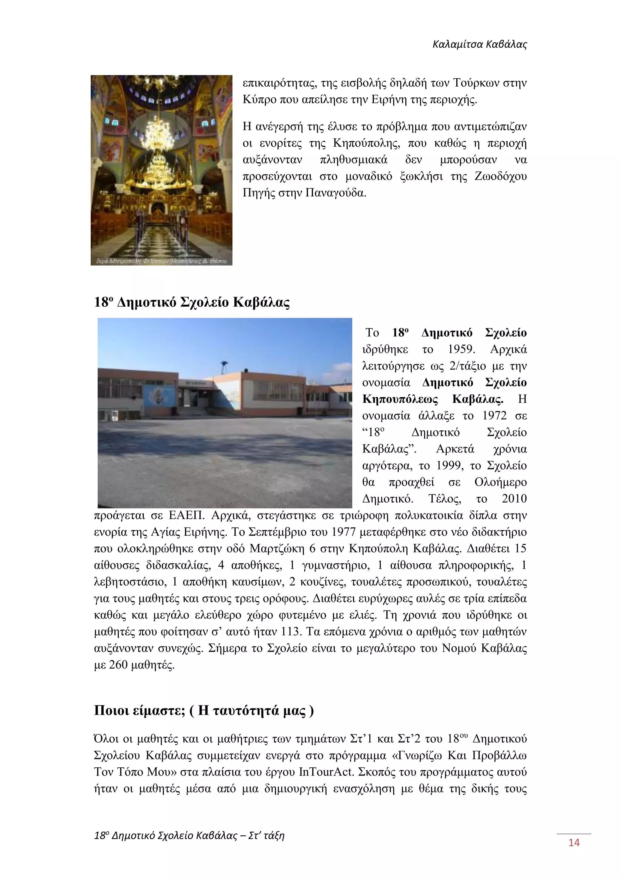 Καλαμίτσα Καβάλας 
18ο Δημοτικό Σχολείο Καβάλας – Στ’ τάξη 
14 
επικαιρότητας, της εισβολής δηλαδή των Τούρκων στην 
Κύπρο που απείλησε την Ειρήνη της περιοχής. 
Η ανέγερσή της έλυσε το πρόβλημα που αντιμετώπιζαν 
οι ενορίτες της Κηπούπολης, που καθώς η περιοχή 
αυξάνονταν πληθυσμιακά δεν μπορούσαν να 
προσεύχονται στο μοναδικό ξωκλήσι της Ζωοδόχου 
Πηγής στην Παναγούδα. 
18ο Δημοτικό Σχολείο Καβάλας 
Το 18ο Δημοτικό Σχολείο 
ιδρύθηκε το 1959. Αρχικά 
λειτούργησε ως 2/τάξιο με την 
ονομασία Δημοτικό Σχολείο 
Κηπουπόλεως Καβάλας. Η 
ονομασία άλλαξε το 1972 σε 
“18ο Δημοτικό Σχολείο 
Καβάλας”. Αρκετά χρόνια 
αργότερα, το 1999, το Σχολείο 
θα προαχθεί σε Ολοήμερο 
Δημοτικό. Τέλος, το 2010 
προάγεται σε ΕΑΕΠ. Αρχικά, στεγάστηκε σε τριώροφη πολυκατοικία δίπλα στην 
ενορία της Αγίας Ειρήνης. Το Σεπτέμβριο του 1977 μεταφέρθηκε στο νέο διδακτήριο 
που ολοκληρώθηκε στην οδό Μαρτζώκη 6 στην Κηπούπολη Καβάλας. Διαθέτει 15 
αίθουσες διδασκαλίας, 4 αποθήκες, 1 γυμναστήριο, 1 αίθουσα πληροφορικής, 1 
λεβητοστάσιο, 1 αποθήκη καυσίμων, 2 κουζίνες, τουαλέτες προσωπικού, τουαλέτες 
για τους μαθητές και στους τρεις ορόφους. Διαθέτει ευρύχωρες αυλές σε τρία επίπεδα 
καθώς και μεγάλο ελεύθερο χώρο φυτεμένο με ελιές. Τη χρονιά που ιδρύθηκε οι 
μαθητές που φοίτησαν σ’ αυτό ήταν 113. Τα επόμενα χρόνια ο αριθμός των μαθητών 
αυξάνονταν συνεχώς. Σήμερα το Σχολείο είναι το μεγαλύτερο του Νομού Καβάλας 
με 260 μαθητές. 
Ποιοι είμαστε; ( Η ταυτότητά μας ) 
Όλοι οι μαθητές και οι μαθήτριες των τμημάτων Στ’1 και Στ’2 του 18ου Δημοτικού 
Σχολείου Καβάλας συμμετείχαν ενεργά στο πρόγραμμα «Γνωρίζω Και Προβάλλω 
Τον Τόπο Μου» στα πλαίσια του έργου InTourAct. Σκοπός του προγράμματος αυτού 
ήταν οι μαθητές μέσα από μια δημιουργική ενασχόληση με θέμα της δικής τους 
 