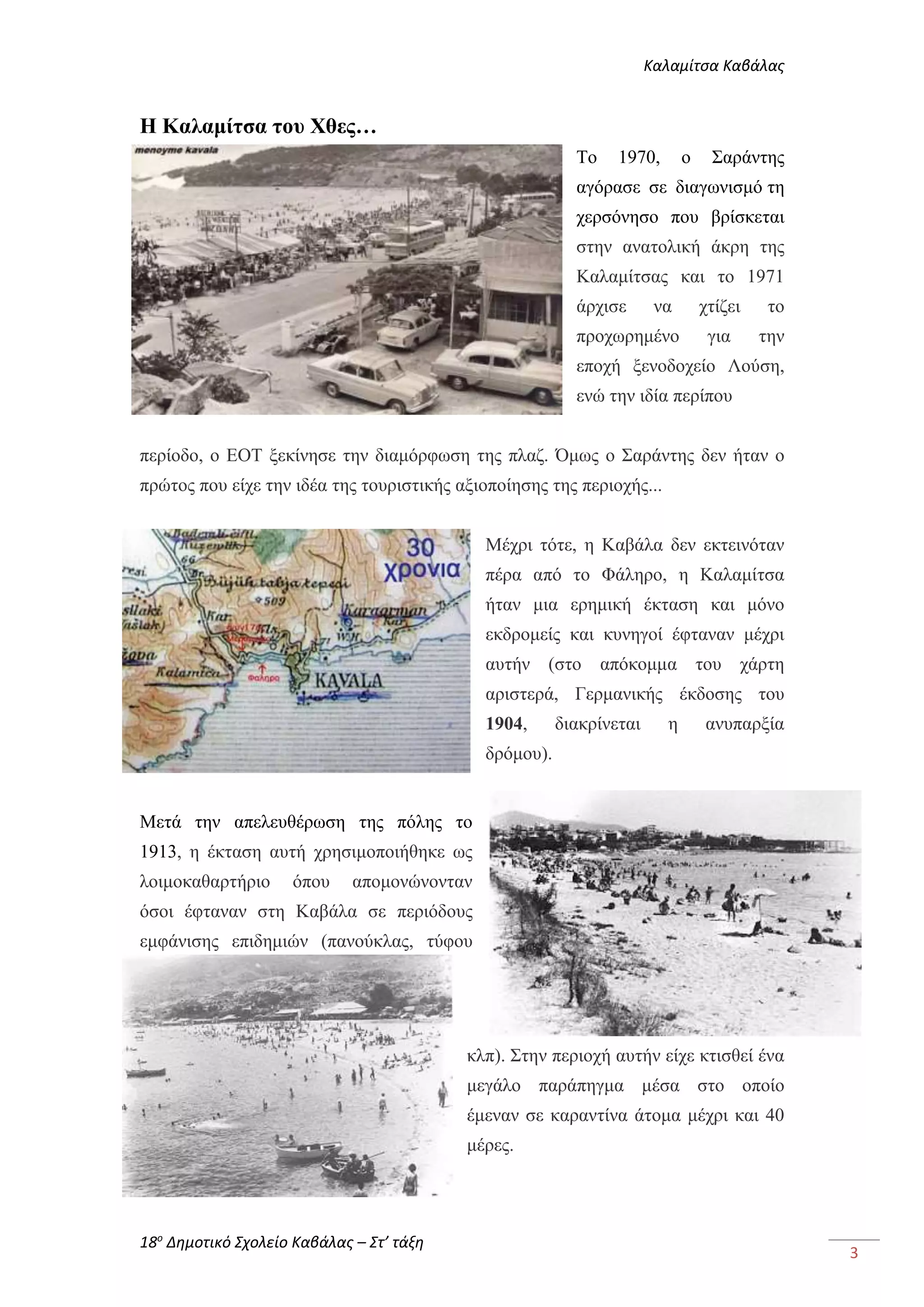 Καλαμίτσα Καβάλας 
18ο Δημοτικό Σχολείο Καβάλας – Στ’ τάξη 
3 
Η Καλαμίτσα του Χθες… 
Το 1970, ο Σαράντης 
αγόρασε σε διαγωνισμό τη 
χερσόνησο που βρίσκεται 
στην ανατολική άκρη της 
Καλαμίτσας και το 1971 
άρχισε να χτίζει το 
προχωρημένο για την 
εποχή ξενοδοχείο Λούση, 
ενώ την ιδία περίπου 
περίοδο, ο ΕΟΤ ξεκίνησε την διαμόρφωση της πλαζ. Όμως ο Σαράντης δεν ήταν ο 
πρώτος που είχε την ιδέα της τουριστικής αξιοποίησης της περιοχής... 
Μέχρι τότε, η Καβάλα δεν εκτεινόταν 
πέρα από το Φάληρο, η Καλαμίτσα 
ήταν μια ερημική έκταση και μόνο 
εκδρομείς και κυνηγοί έφταναν μέχρι 
αυτήν (στο απόκομμα του χάρτη 
αριστερά, Γερμανικής έκδοσης του 
1904, διακρίνεται η ανυπαρξία 
δρόμου). 
Μετά την απελευθέρωση της πόλης το 
1913, η έκταση αυτή χρησιμοποιήθηκε ως 
λοιμοκαθαρτήριο όπου απομονώνονταν 
όσοι έφταναν στη Καβάλα σε περιόδους 
εμφάνισης επιδημιών (πανούκλας, τύφου 
κλπ). Στην περιοχή αυτήν είχε κτισθεί ένα 
μεγάλο παράπηγμα μέσα στο οποίο 
έμεναν σε καραντίνα άτομα μέχρι και 40 
μέρες. 
 