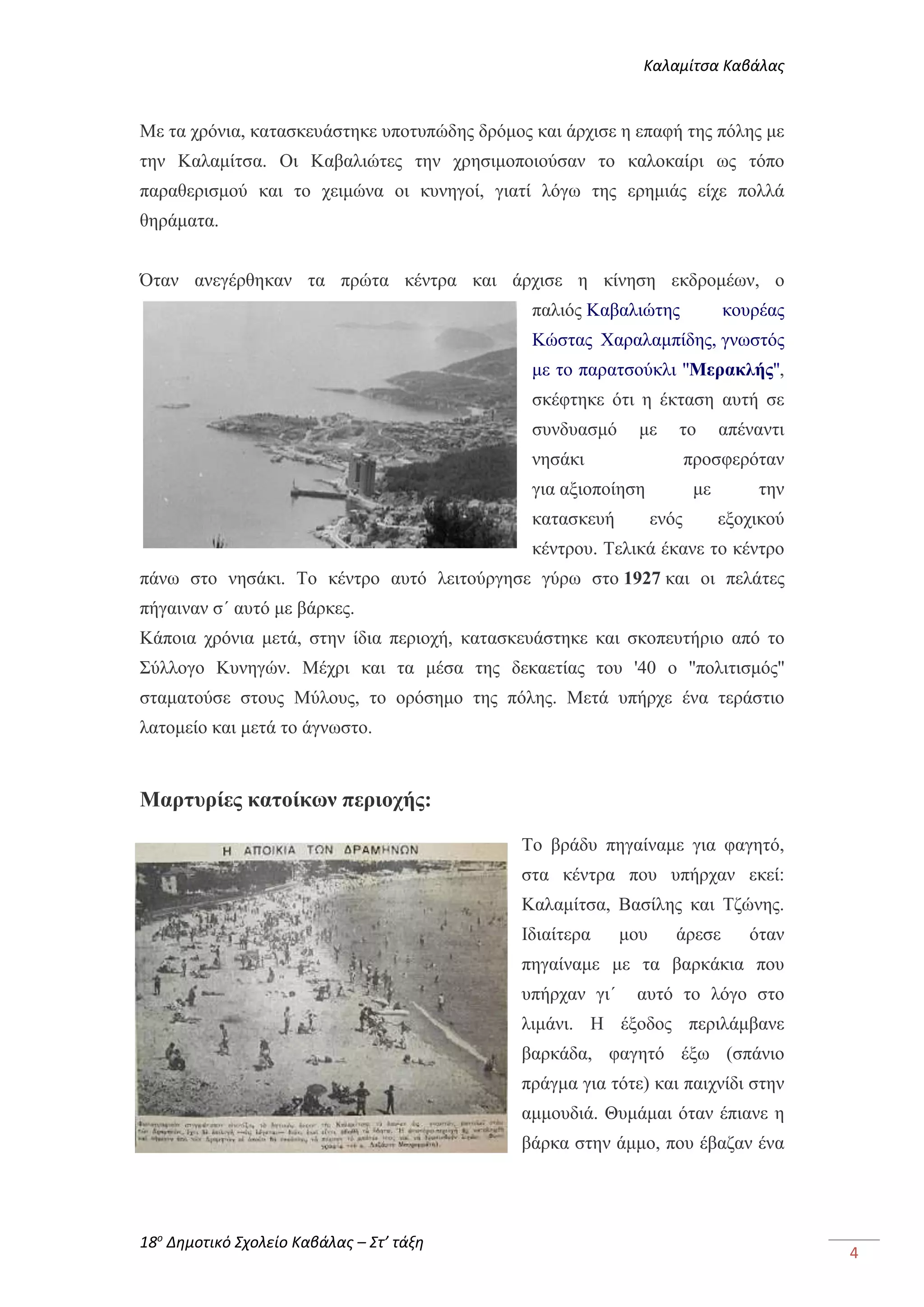 Καλαμίτσα Καβάλας 
18ο Δημοτικό Σχολείο Καβάλας – Στ’ τάξη 
4 
Με τα χρόνια, κατασκευάστηκε υποτυπώδης δρόμος και άρχισε η επαφή της πόλης με 
την Καλαμίτσα. Οι Καβαλιώτες την χρησιμοποιούσαν το καλοκαίρι ως τόπο 
παραθερισμού και το χειμώνα οι κυνηγοί, γιατί λόγω της ερημιάς είχε πολλά 
θηράματα. 
Όταν ανεγέρθηκαν τα πρώτα κέντρα και άρχισε η κίνηση εκδρομέων, ο 
παλιός Καβαλιώτης κουρέας 
Κώστας Χαραλαμπίδης, γνωστός 
με το παρατσούκλι ''Μερακλής'', 
σκέφτηκε ότι η έκταση αυτή σε 
συνδυασμό με το απέναντι 
νησάκι προσφερόταν 
για αξιοποίηση με την 
κατασκευή ενός εξοχικού 
κέντρου. Τελικά έκανε το κέντρο 
πάνω στο νησάκι. Το κέντρο αυτό λειτούργησε γύρω στο 1927 και οι πελάτες 
πήγαιναν σ΄ αυτό με βάρκες. 
Κάποια χρόνια μετά, στην ίδια περιοχή, κατασκευάστηκε και σκοπευτήριο από το 
Σύλλογο Κυνηγών. Μέχρι και τα μέσα της δεκαετίας του '40 ο ''πολιτισμός'' 
σταματούσε στους Μύλους, το ορόσημο της πόλης. Μετά υπήρχε ένα τεράστιο 
λατομείο και μετά το άγνωστο. 
Μαρτυρίες κατοίκων περιοχής: 
Το βράδυ πηγαίναμε για φαγητό, 
στα κέντρα που υπήρχαν εκεί: 
Καλαμίτσα, Βασίλης και Τζώνης. 
Ιδιαίτερα μου άρεσε όταν 
πηγαίναμε με τα βαρκάκια που 
υπήρχαν γι΄ αυτό το λόγο στο 
λιμάνι. Η έξοδος περιλάμβανε 
βαρκάδα, φαγητό έξω (σπάνιο 
πράγμα για τότε) και παιχνίδι στην 
αμμουδιά. Θυμάμαι όταν έπιανε η 
βάρκα στην άμμο, που έβαζαν ένα 
 
