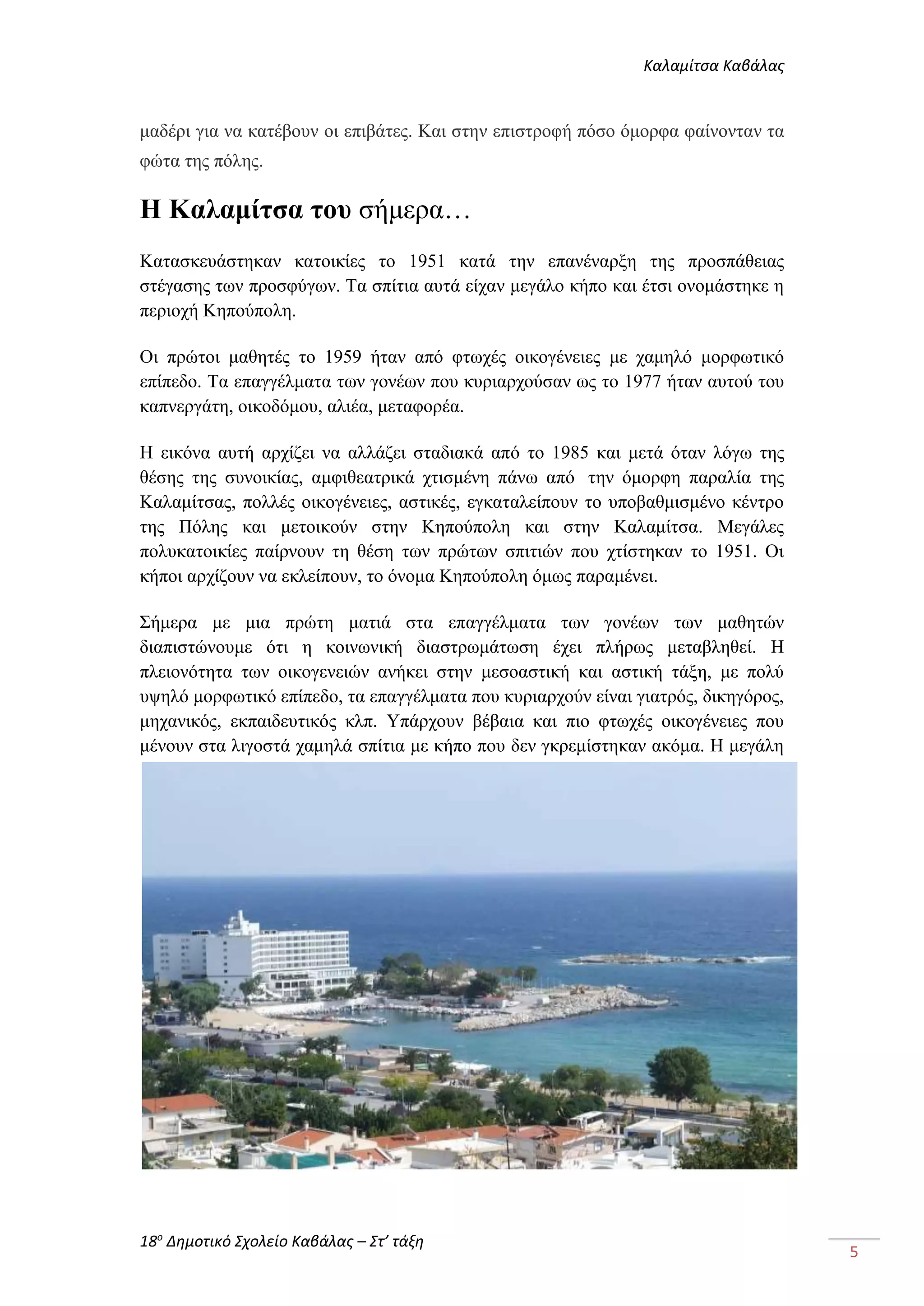 Καλαμίτσα Καβάλας 
18ο Δημοτικό Σχολείο Καβάλας – Στ’ τάξη 
5 
μαδέρι για να κατέβουν οι επιβάτες. Και στην επιστροφή πόσο όμορφα φαίνονταν τα 
φώτα της πόλης. 
Η Καλαμίτσα του σήμερα… 
Κατασκευάστηκαν κατοικίες το 1951 κατά την επανέναρξη της προσπάθειας 
στέγασης των προσφύγων. Τα σπίτια αυτά είχαν μεγάλο κήπο και έτσι ονομάστηκε η 
περιοχή Κηπούπολη. 
Οι πρώτοι μαθητές το 1959 ήταν από φτωχές οικογένειες με χαμηλό μορφωτικό 
επίπεδο. Τα επαγγέλματα των γονέων που κυριαρχούσαν ως το 1977 ήταν αυτού του 
καπνεργάτη, οικοδόμου, αλιέα, μεταφορέα. 
Η εικόνα αυτή αρχίζει να αλλάζει σταδιακά από το 1985 και μετά όταν λόγω της 
θέσης της συνοικίας, αμφιθεατρικά χτισμένη πάνω από την όμορφη παραλία της 
Καλαμίτσας, πολλές οικογένειες, αστικές, εγκαταλείπουν το υποβαθμισμένο κέντρο 
της Πόλης και μετοικούν στην Κηπούπολη και στην Καλαμίτσα. Μεγάλες 
πολυκατοικίες παίρνουν τη θέση των πρώτων σπιτιών που χτίστηκαν το 1951. Οι 
κήποι αρχίζουν να εκλείπουν, το όνομα Κηπούπολη όμως παραμένει. 
Σήμερα με μια πρώτη ματιά στα επαγγέλματα των γονέων των μαθητών 
διαπιστώνουμε ότι η κοινωνική διαστρωμάτωση έχει πλήρως μεταβληθεί. Η 
πλειονότητα των οικογενειών ανήκει στην μεσοαστική και αστική τάξη, με πολύ 
υψηλό μορφωτικό επίπεδο, τα επαγγέλματα που κυριαρχούν είναι γιατρός, δικηγόρος, 
μηχανικός, εκπαιδευτικός κλπ. Υπάρχουν βέβαια και πιο φτωχές οικογένειες που 
μένουν στα λιγοστά χαμηλά σπίτια με κήπο που δεν γκρεμίστηκαν ακόμα. Η μεγάλη 
 