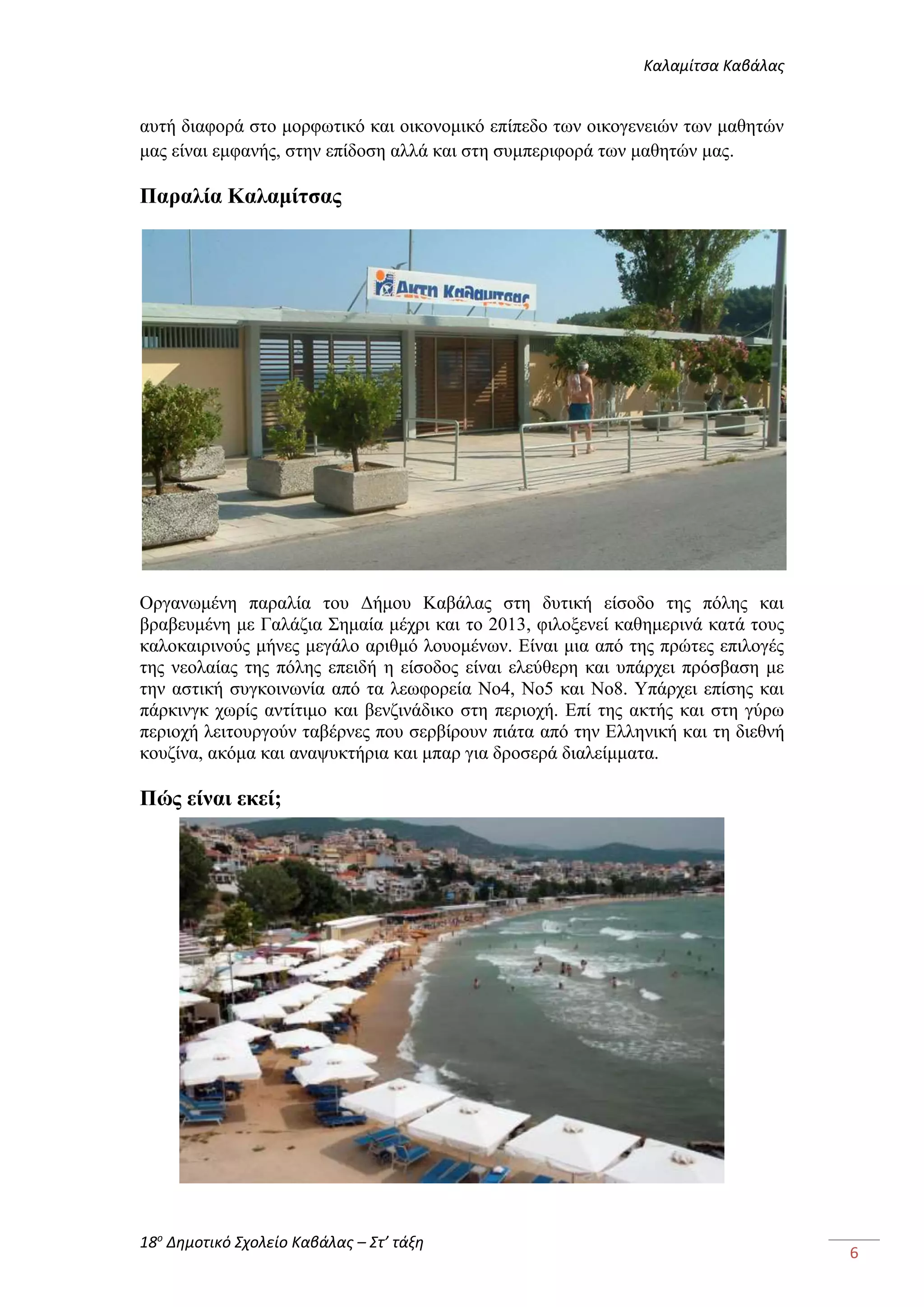Καλαμίτσα Καβάλας 
18ο Δημοτικό Σχολείο Καβάλας – Στ’ τάξη 
6 
αυτή διαφορά στο μορφωτικό και οικονομικό επίπεδο των οικογενειών των μαθητών 
μας είναι εμφανής, στην επίδοση αλλά και στη συμπεριφορά των μαθητών μας. 
Παραλία Καλαμίτσας 
Οργανωμένη παραλία του Δήμου Καβάλας στη δυτική είσοδο της πόλης και 
βραβευμένη με Γαλάζια Σημαία μέχρι και το 2013, φιλοξενεί καθημερινά κατά τους 
καλοκαιρινούς μήνες μεγάλο αριθμό λουομένων. Είναι μια από της πρώτες επιλογές 
της νεολαίας της πόλης επειδή η είσοδος είναι ελεύθερη και υπάρχει πρόσβαση με 
την αστική συγκοινωνία από τα λεωφορεία Νο4, Νο5 και Νο8. Υπάρχει επίσης και 
πάρκινγκ χωρίς αντίτιμο και βενζινάδικο στη περιοχή. Επί της ακτής και στη γύρω 
περιοχή λειτουργούν ταβέρνες που σερβίρουν πιάτα από την Ελληνική και τη διεθνή 
κουζίνα, ακόμα και αναψυκτήρια και μπαρ για δροσερά διαλείμματα. 
Πώς είναι εκεί; 
 