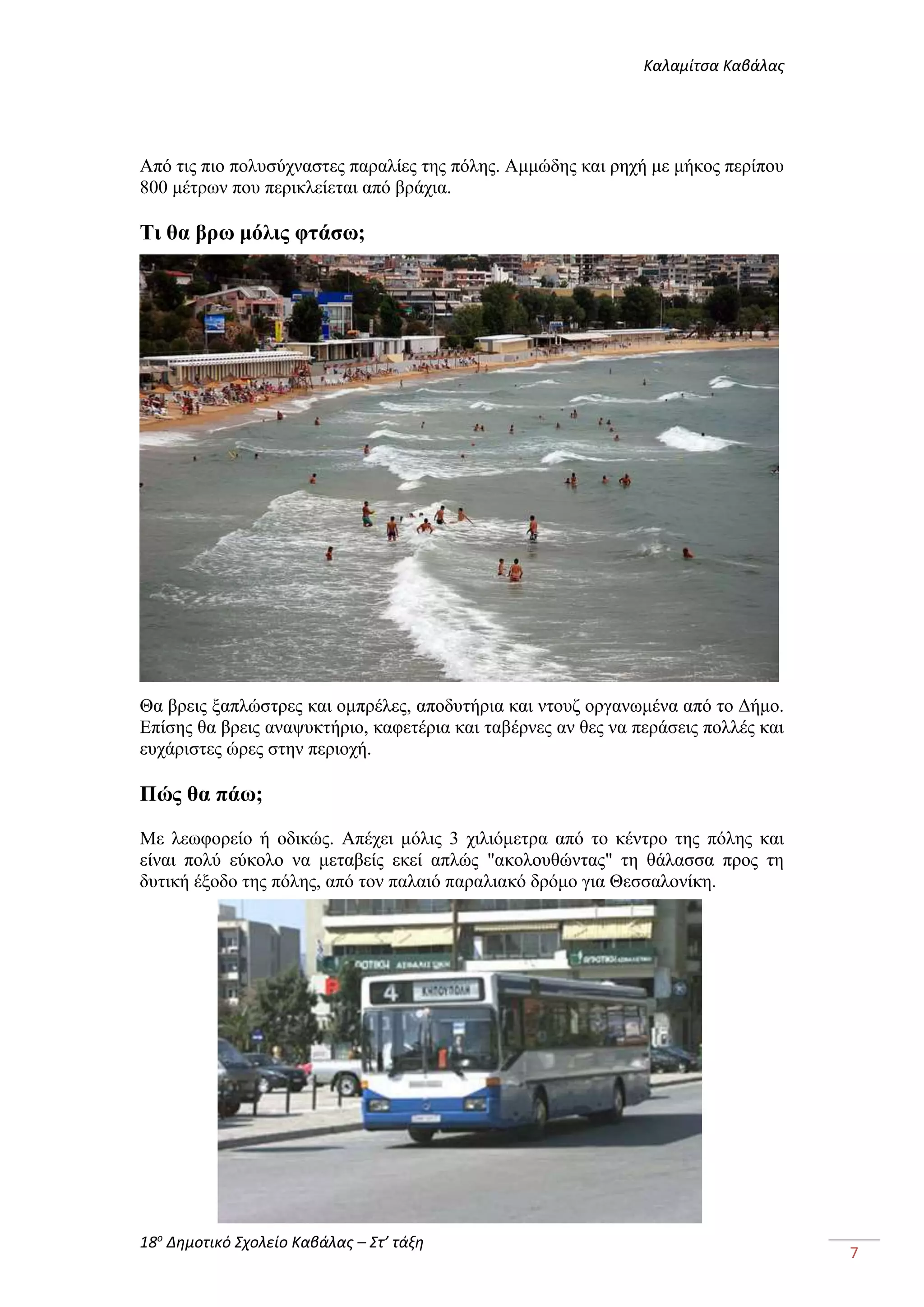 Καλαμίτσα Καβάλας 
18ο Δημοτικό Σχολείο Καβάλας – Στ’ τάξη 
7 
Από τις πιο πολυσύχναστες παραλίες της πόλης. Αμμώδης και ρηχή με μήκος περίπου 
800 μέτρων που περικλείεται από βράχια. 
Τι θα βρω μόλις φτάσω; 
Θα βρεις ξαπλώστρες και ομπρέλες, αποδυτήρια και ντουζ οργανωμένα από το Δήμο. 
Επίσης θα βρεις αναψυκτήριο, καφετέρια και ταβέρνες αν θες να περάσεις πολλές και 
ευχάριστες ώρες στην περιοχή. 
Πώς θα πάω; 
Με λεωφορείο ή οδικώς. Απέχει μόλις 3 χιλιόμετρα από το κέντρο της πόλης και 
είναι πολύ εύκολο να μεταβείς εκεί απλώς "ακολουθώντας" τη θάλασσα προς τη 
δυτική έξοδο της πόλης, από τον παλαιό παραλιακό δρόμο για Θεσσαλονίκη. 
 
