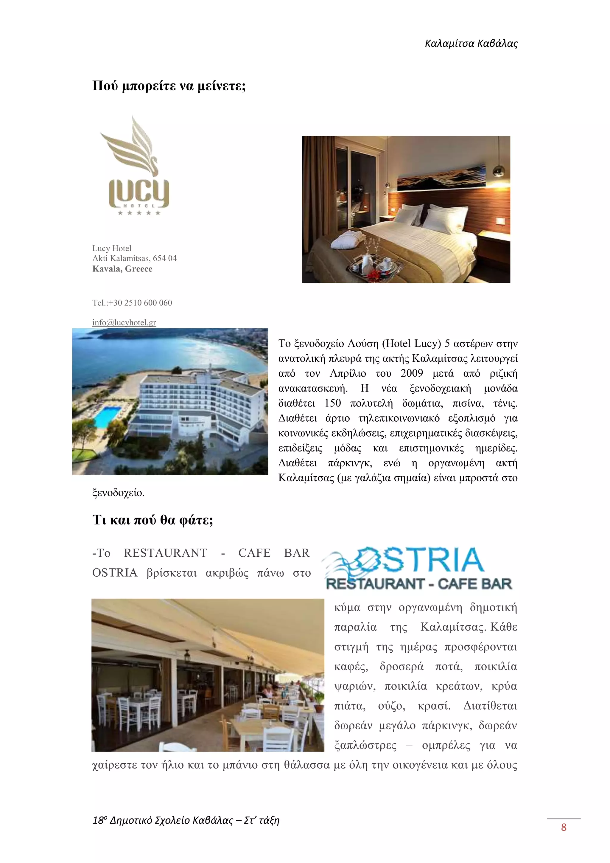 Καλαμίτσα Καβάλας 
18ο Δημοτικό Σχολείο Καβάλας – Στ’ τάξη 
8 
Πού μπορείτε να μείνετε; 
Lucy Hotel 
Akti Kalamitsas, 654 04 
Kavala, Greece 
Tel.:+30 2510 600 060 
info@lucyhotel.gr 
Το ξενοδοχείο Λούση (Hotel Lucy) 5 αστέρων στην 
ανατολική πλευρά της ακτής Καλαμίτσας λειτουργεί 
από τον Απρίλιο του 2009 μετά από ριζική 
ανακατασκευή. Η νέα ξενοδοχειακή μονάδα 
διαθέτει 150 πολυτελή δωμάτια, πισίνα, τένις. 
Διαθέτει άρτιο τηλεπικοινωνιακό εξοπλισμό για 
κοινωνικές εκδηλώσεις, επιχειρηματικές διασκέψεις, 
επιδείξεις μόδας και επιστημονικές ημερίδες. 
Διαθέτει πάρκινγκ, ενώ η οργανωμένη ακτή 
Καλαμίτσας (με γαλάζια σημαία) είναι μπροστά στο 
ξενοδοχείο. 
Τι και πού θα φάτε; 
-To RESTAURANT - CAFE BAR 
OSTRIA βρίσκεται ακριβώς πάνω στο 
κύμα στην οργανωμένη δημοτική 
παραλία της Καλαμίτσας. Κάθε 
στιγμή της ημέρας προσφέρονται 
καφές, δροσερά ποτά, ποικιλία 
ψαριών, ποικιλία κρεάτων, κρύα 
πιάτα, ούζο, κρασί. Διατίθεται 
δωρεάν μεγάλο πάρκινγκ, δωρεάν 
ξαπλώστρες – ομπρέλες για να 
χαίρεστε τον ήλιο και το μπάνιο στη θάλασσα με όλη την οικογένεια και με όλους 
 