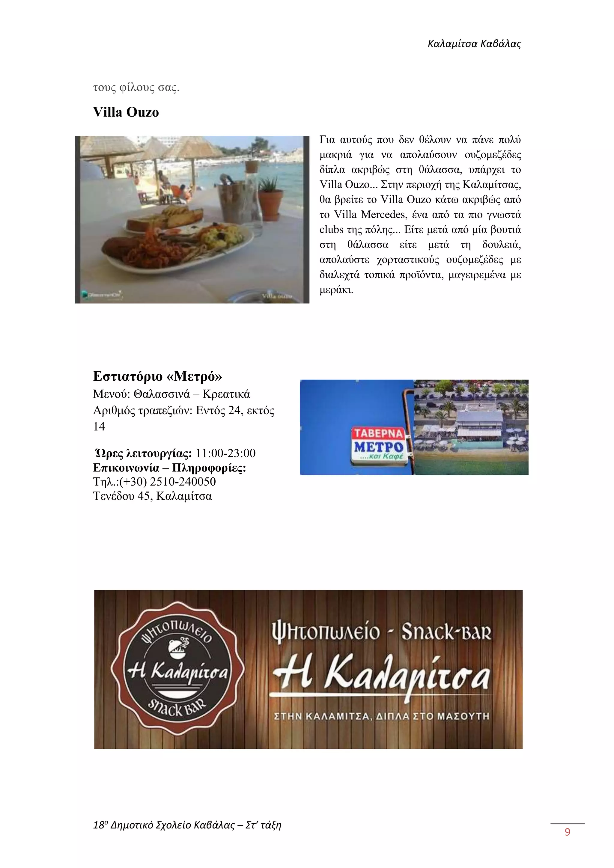 Καλαμίτσα Καβάλας 
18ο Δημοτικό Σχολείο Καβάλας – Στ’ τάξη 
9 
τους φίλους σας. 
Villa Ouzo 
Για αυτούς που δεν θέλουν να πάνε πολύ 
μακριά για να απολαύσουν ουζομεζέδες 
δίπλα ακριβώς στη θάλασσα, υπάρχει το 
Villa Ouzo... Στην περιοχή της Καλαμίτσας, 
θα βρείτε το Villa Οuzo κάτω ακριβώς από 
το Villa Mercedes, ένα από τα πιο γνωστά 
clubs της πόλης... Είτε μετά από μία βουτιά 
στη θάλασσα είτε μετά τη δουλειά, 
απολαύστε χορταστικούς ουζομεζέδες με 
διαλεχτά τοπικά προϊόντα, μαγειρεμένα με 
μεράκι. 
Εστιατόριο «Μετρό» 
Μενού: Θαλασσινά – Κρεατικά 
Αριθμός τραπεζιών: Εντός 24, εκτός 
14 
Ώρες λειτουργίας: 11:00-23:00 
Επικοινωνία – Πληροφορίες: 
Τηλ.:(+30) 2510-240050 
Τενέδου 45, Καλαμίτσα 
 