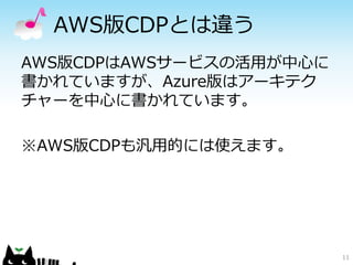 AWS版CDPとは違う 
AWS版CDPはAWSサービスの活用が中心に 
書かれていますが、Azure版はアーキテク 
チャーを中心に書かれています。 
※AWS版CDPも汎用的には使えます。 
11 
 