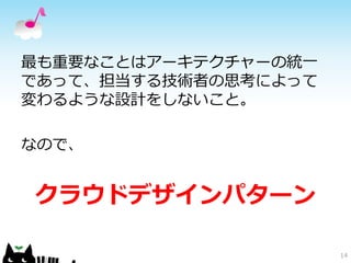 最も重要なことはアーキテクチャーの統一 
であって、担当する技術者の思考によって 
変わるような設計をしないこと。 
なので、 
クラウドデザインパターン 
14 
 