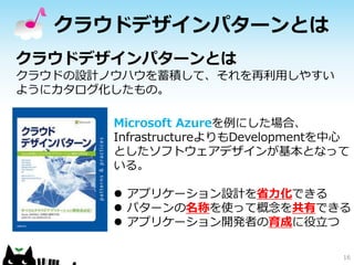 クラウドデザインパターンとは 
16 
クラウドデザインパターンとは 
クラウドの設計ノウハウを蓄積して、それを再利用しやすい 
ようにカタログ化したもの。 
Microsoft Azureを例にした場合、 
InfrastructureよりもDevelopmentを中心 
としたソフトウェアデザインが基本となって 
いる。 
 アプリケーション設計を省力化できる 
 パターンの名称を使って概念を共有できる 
 アプリケーション開発者の育成に役立つ 
 