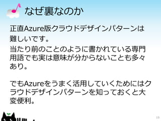 なぜ裏なのか 
正直Azure版クラウドデザインパターンは 
難しいです。 
当たり前のことのように書かれている専門 
用語でも実は意味が分からないことも多々 
あり。 
でもAzureをうまく活用していくためにはク 
ラウドデザインパターンを知っておくと大 
変便利。 
19 
 
