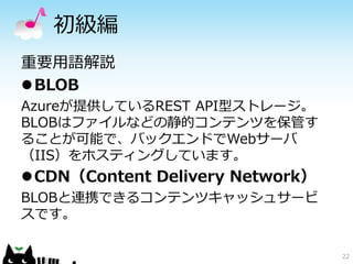 初級編 
22 
重要用語解説 
BLOB 
Azureが提供しているREST API型ストレージ。 
BLOBはファイルなどの静的コンテンツを保管す 
ることが可能で、バックエンドでWebサーバ 
（IIS）をホスティングしています。 
CDN（Content Delivery Network） 
BLOBと連携できるコンテンツキャッシュサービ 
スです。 
 