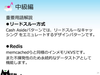 中級編 
重要用語解説 
リードスルー方式 
Cash Asideパターンでは、リードスルーなキャッ 
シングをエミュレートするデザインパターンです。 
Redis 
memcachedらと同様のインメモリKVSです。 
また不揮発性のため永続的なデータストアとして 
機能します。 
24 
 
