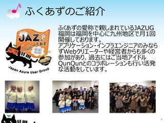 ふくあずのご紹介 
ふくあずの愛称で親しまれているJAZUG 
福岡は福岡を中心に九州地区で月1回 
開催しております。 
アプリケーション・インフラエンジニアのみなら 
ずWebクリエーターや経営者からも多くの 
参加があり、過去にはご当地アイドル 
QunQunとのコラボレーションも行い活発 
な活動をしています。 
4 
 